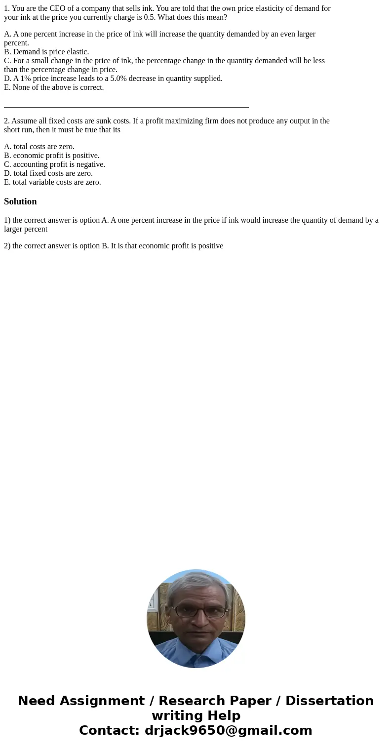 1. You are the CEO of a company that sells ink. You are told that the own price elasticity of demand for your ink at the price you currently charge is 0.5. What