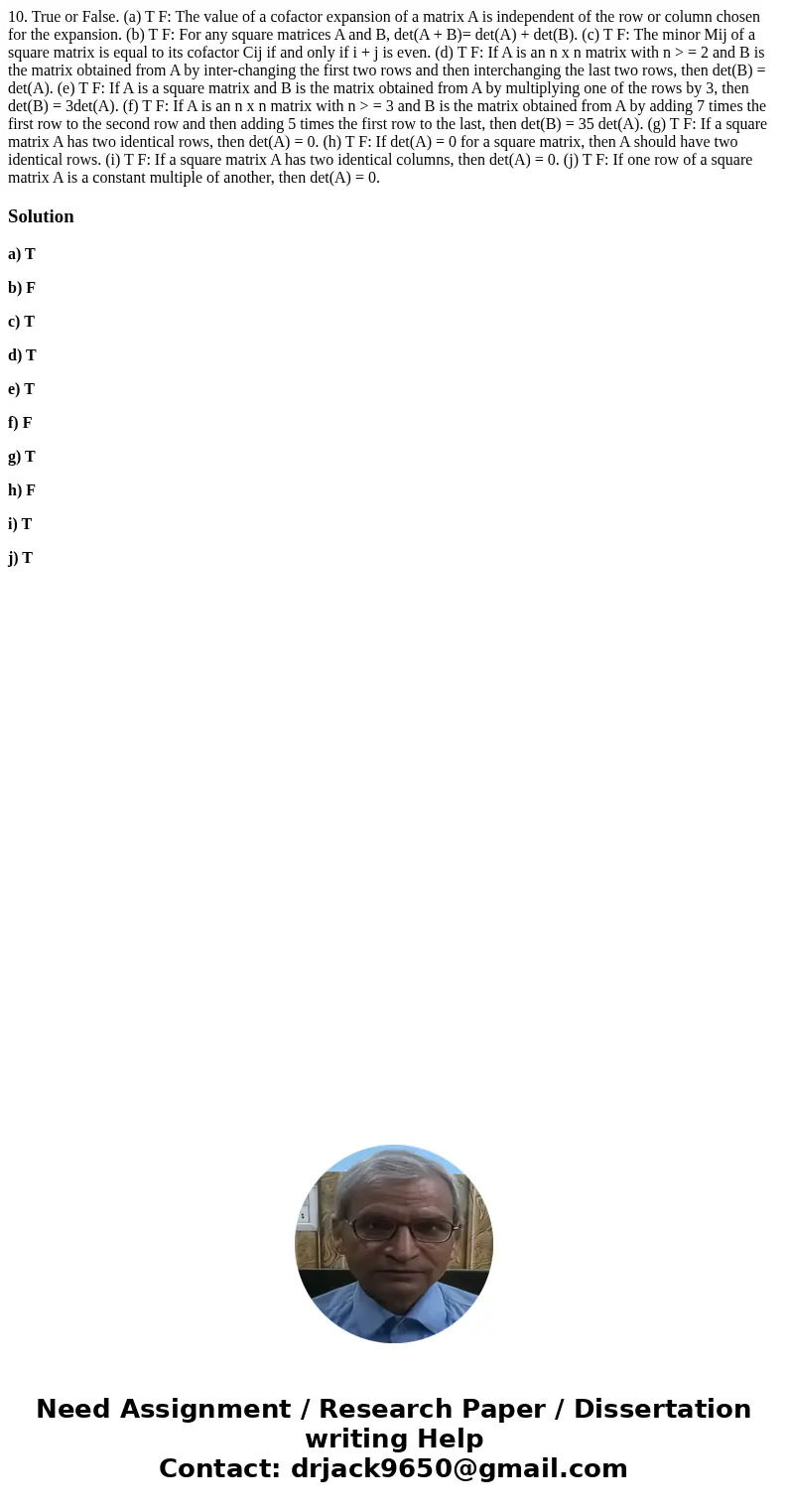 10. True or False. (a) T F: The value of a cofactor expansion of a matrix A is independent of the row or column chosen for the expansion. (b) T F: For any squa  10. True or False. (a) T F: The value of a cofactor expansion of a matrix A is independent of the row or column chosen for the expansion. (b) T F: For any squa