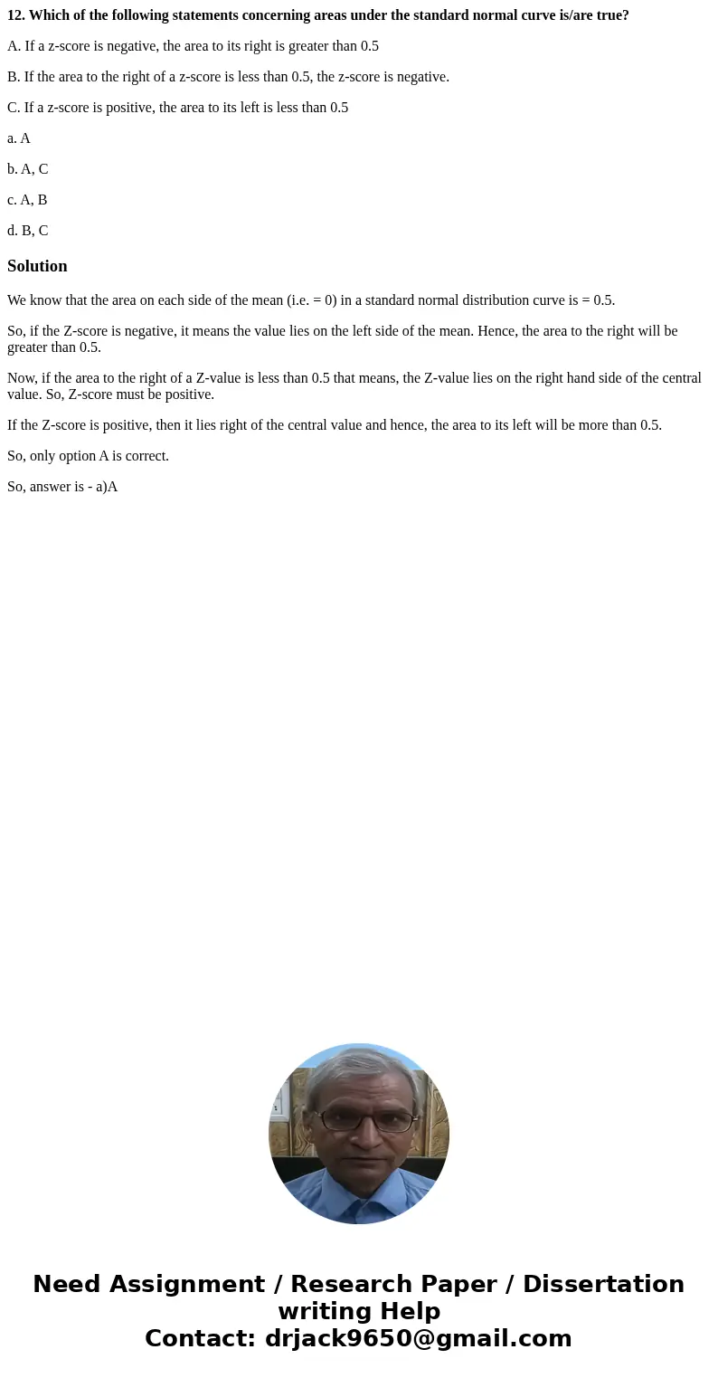 12. Which of the following statements concerning areas under the standard normal curve is/are true? A. If a z-score is negative, the area to its right is greate 12. Which of the following statements concerning areas under the standard normal curve is/are true? A. If a z-score is negative, the area to its right is greate