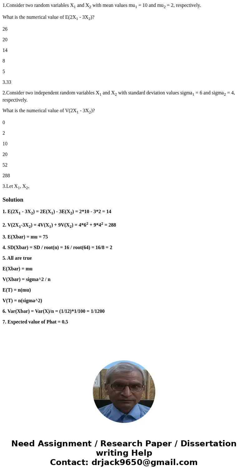 1.Consider two random variables X1 and X2 with mean values mu1 = 10 and mu2 = 2, respectively. What is the numerical value of E(2X1 - 3X2)? 26 20 14 8 5 3.33 2. 1.Consider two random variables X1 and X2 with mean values mu1 = 10 and mu2 = 2, respectively. What is the numerical value of E(2X1 - 3X2)? 26 20 14 8 5 3.33 2.