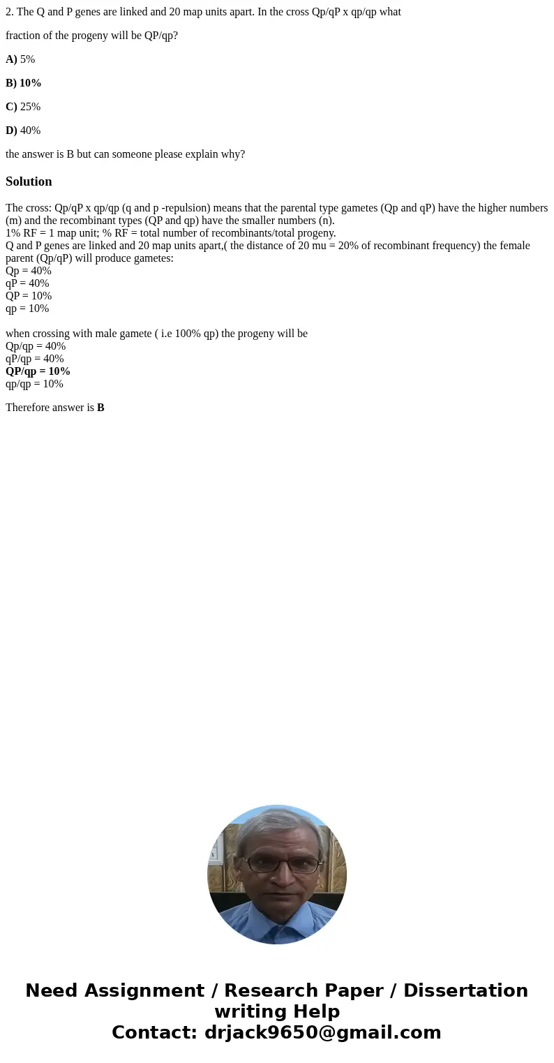 2. The Q and P genes are linked and 20 map units apart. In the cross Qp/qP x qp/qp what fraction of the progeny will be QP/qp? A) 5% B) 10% C) 25% D) 40% the an 2. The Q and P genes are linked and 20 map units apart. In the cross Qp/qP x qp/qp what fraction of the progeny will be QP/qp? A) 5% B) 10% C) 25% D) 40% the an