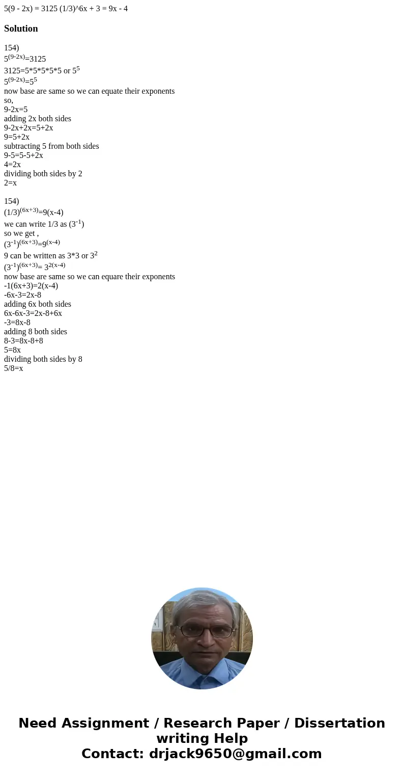 5(9 - 2x) = 3125 (1/3)^6x + 3 = 9x - 4Solution154) 5(9-2x)=3125 3125=5*5*5*5*5 or 55 5(9-2x)=55 now base are same so we can equate their exponents so, 9-2x=5 a  5(9 - 2x) = 3125 (1/3)^6x + 3 = 9x - 4Solution154) 5(9-2x)=3125 3125=5*5*5*5*5 or 55 5(9-2x)=55 now base are same so we can equate their exponents so, 9-2x=5 a