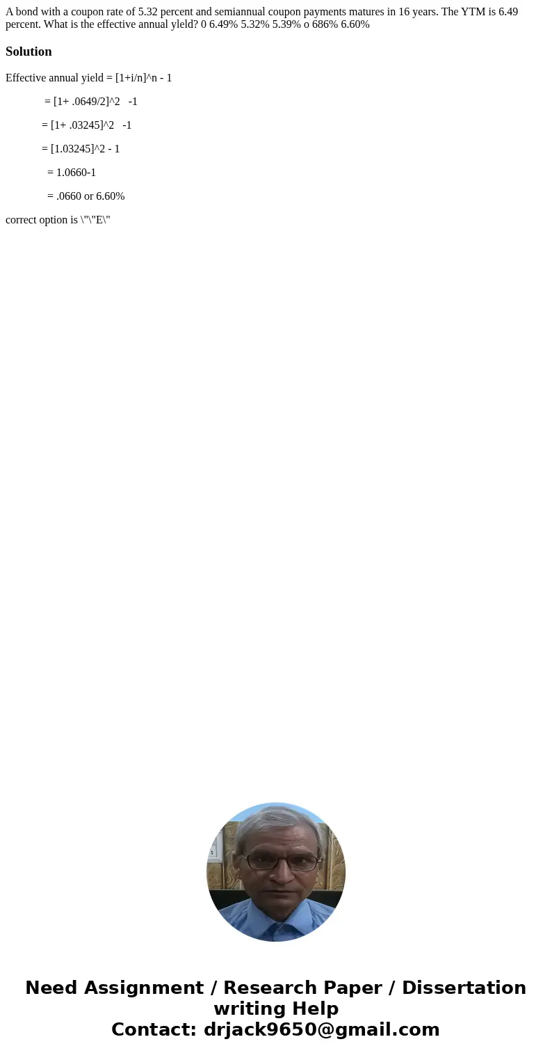  A bond with a coupon rate of 5.32 percent and semiannual coupon payments matures in 16 years. The YTM is 6.49 percent. What is the effective annual yleld? 0 6.