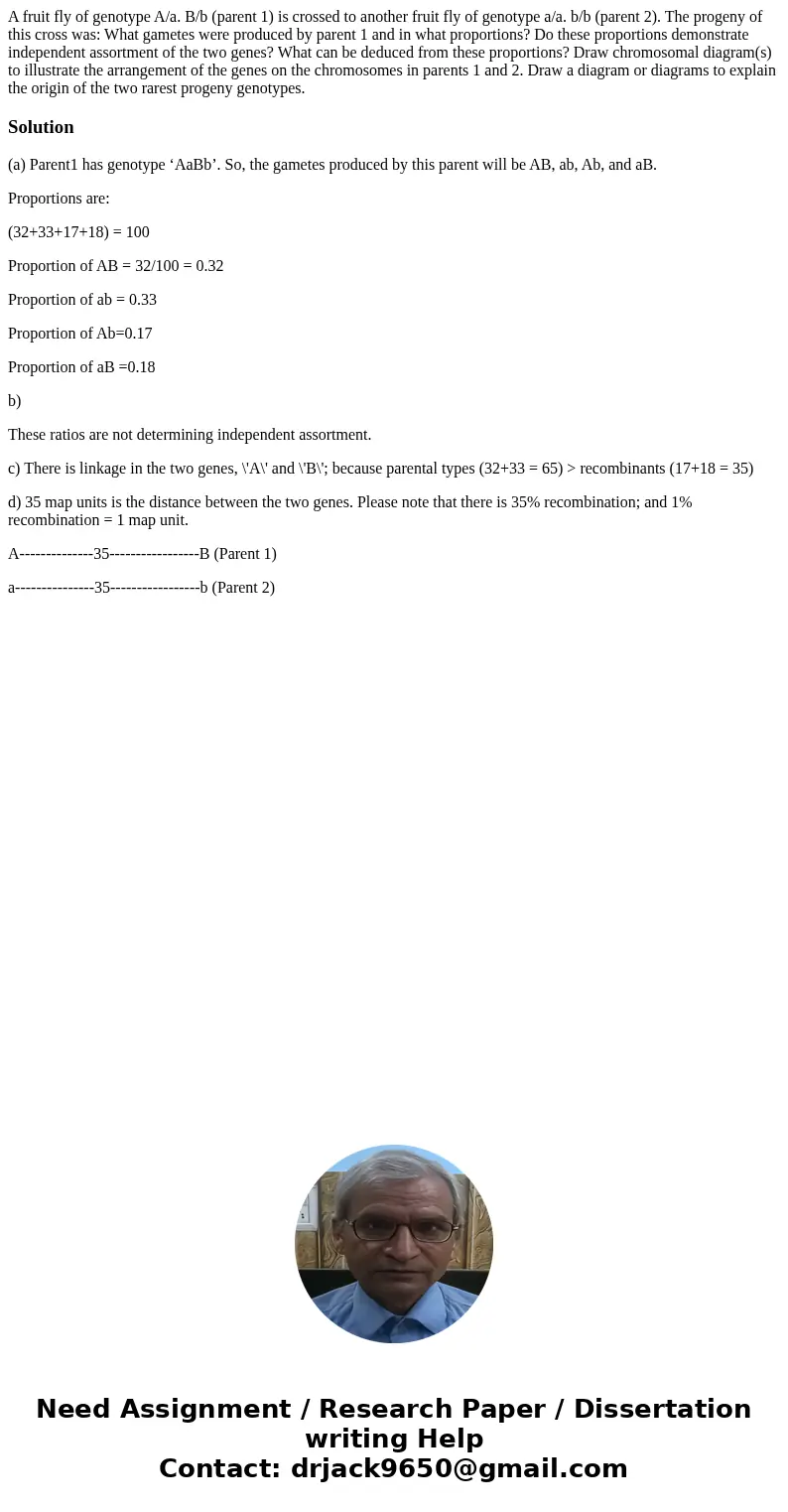  A fruit fly of genotype A/a. B/b (parent 1) is crossed to another fruit fly of genotype a/a. b/b (parent 2). The progeny of this cross was: What gametes were p
