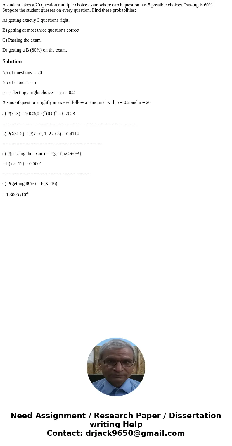 A student takes a 20 question multiple choice exam where earch question has 5 possible choices. Passing is 60%. Suppose the student guesses on every question. F