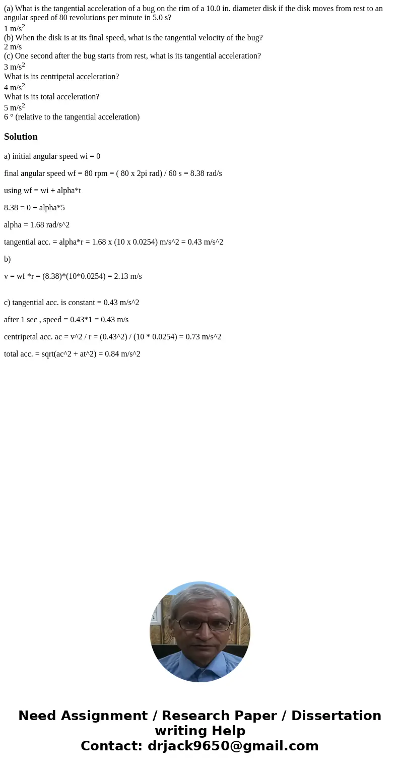 (a) What is the tangential acceleration of a bug on the rim of a 10.0 in. diameter disk if the disk moves from rest to an angular speed of 80 revolutions per mi