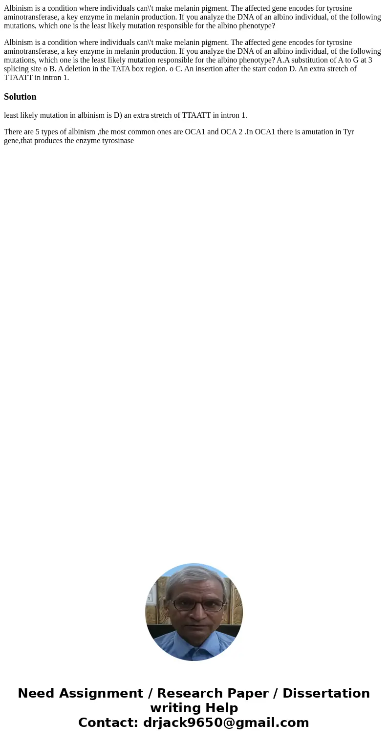 Albinism is a condition where individuals can\'t make melanin pigment. The affected gene encodes for tyrosine aminotransferase, a key enzyme in melanin producti