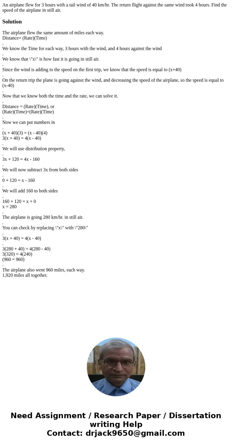 An airplane flew for 3 hours with a tail wind of 40 km/hr. The return flight against the same wind took 4 hours. Find the speed of the airplane in still air.Sol