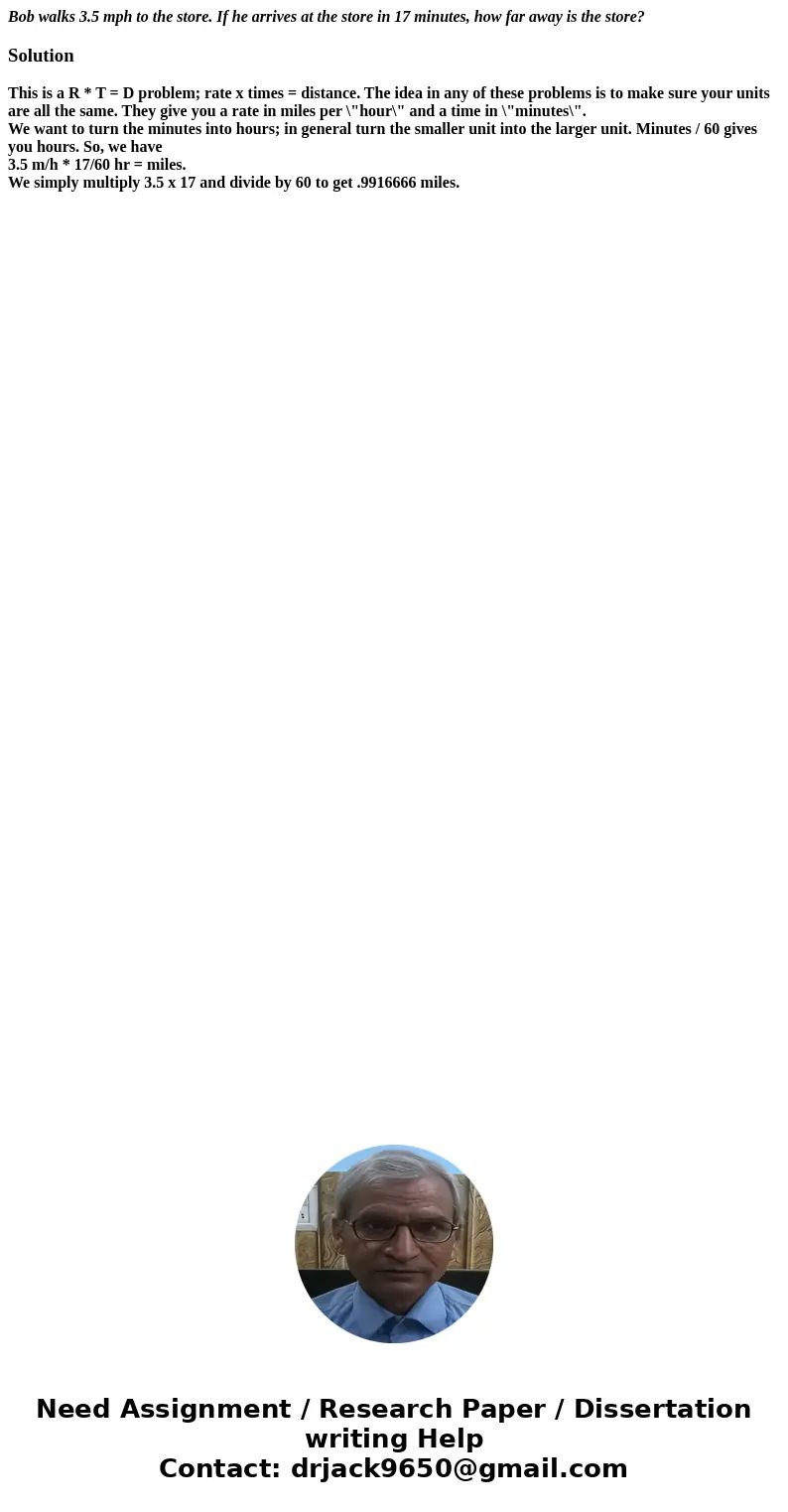 Bob walks 3.5 mph to the store. If he arrives at the store in 17 minutes, how far away is the store?SolutionThis is a R * T = D problem; rate x times = distance