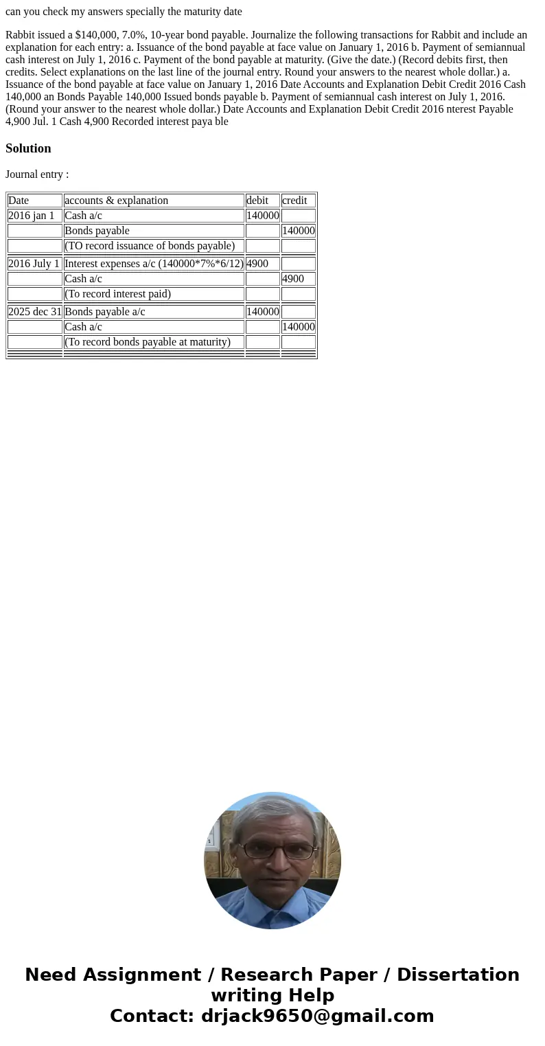 can you check my answers specially the maturity date Rabbit issued a $140,000, 7.0%, 10-year bond payable. Journalize the following transactions for Rabbit and  can you check my answers specially the maturity date Rabbit issued a $140,000, 7.0%, 10-year bond payable. Journalize the following transactions for Rabbit and