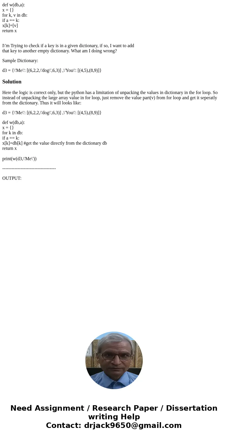 def w(db,a): x = {} for k, v in db: if a == k: x[k]=[v] return x I\'m Trying to check if a key is in a given dictionary, if so, I want to add that key to anothe