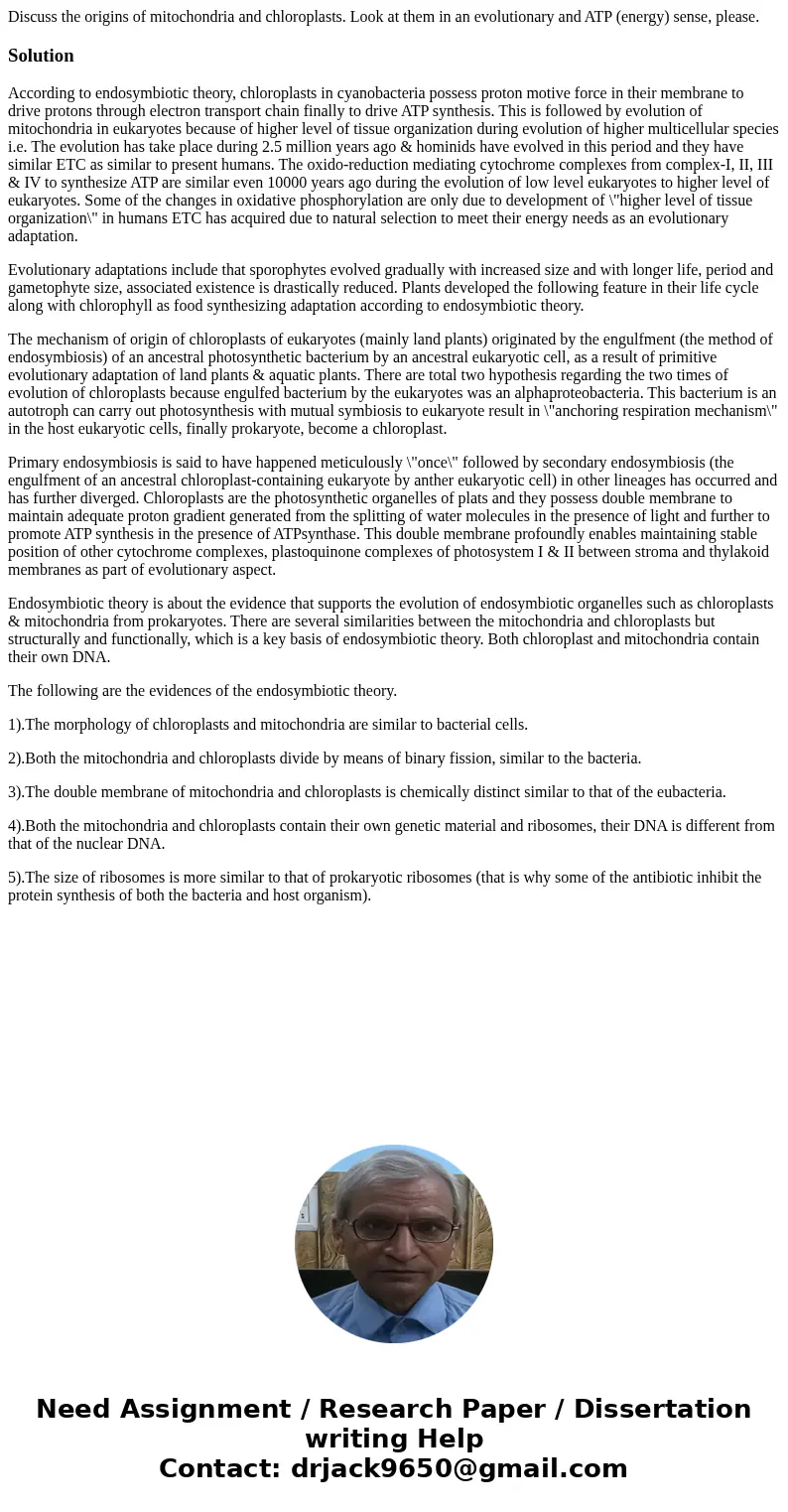 Discuss the origins of mitochondria and chloroplasts. Look at them in an evolutionary and ATP (energy) sense, please.SolutionAccording to endosymbiotic theory, 