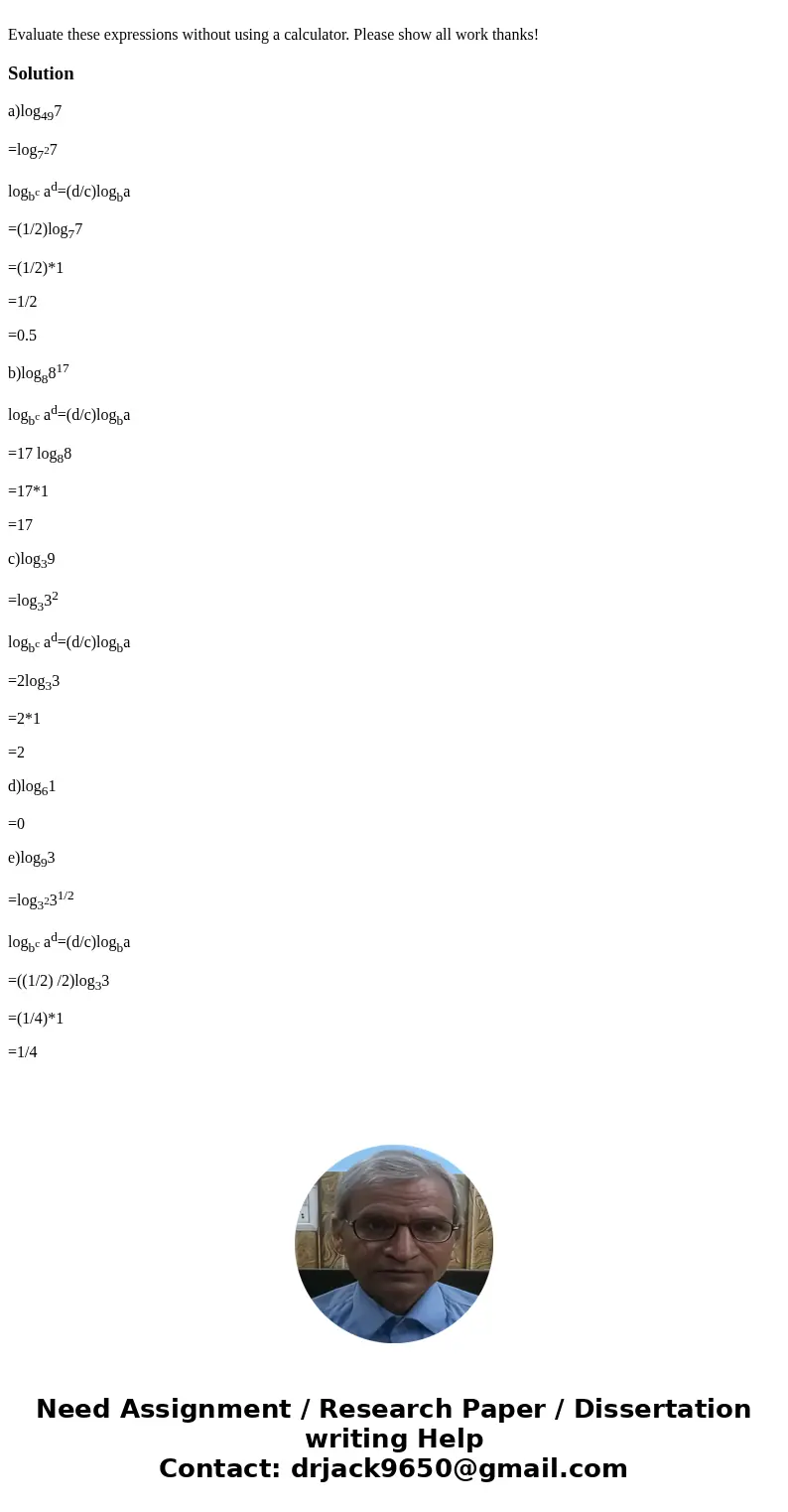 Evaluate these expressions without using a calculator. Please show all work thanks!Solutiona)log497 =log727 logbc ad=(d/c)logba =(1/2)log77 =(1/2)*1 =1/2 =0.5   Evaluate these expressions without using a calculator. Please show all work thanks!Solutiona)log497 =log727 logbc ad=(d/c)logba =(1/2)log77 =(1/2)*1 =1/2 =0.5