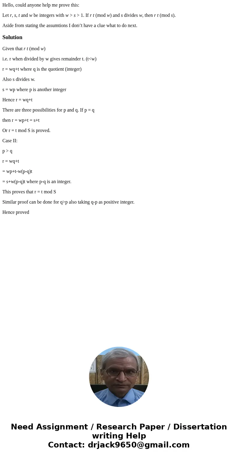 Hello, could anyone help me prove this: Let r, s, t and w be integers with w > s > 1. If r t (mod w) and s divides w, then r t (mod s). Aside from stating Hello, could anyone help me prove this: Let r, s, t and w be integers with w > s > 1. If r t (mod w) and s divides w, then r t (mod s). Aside from stating