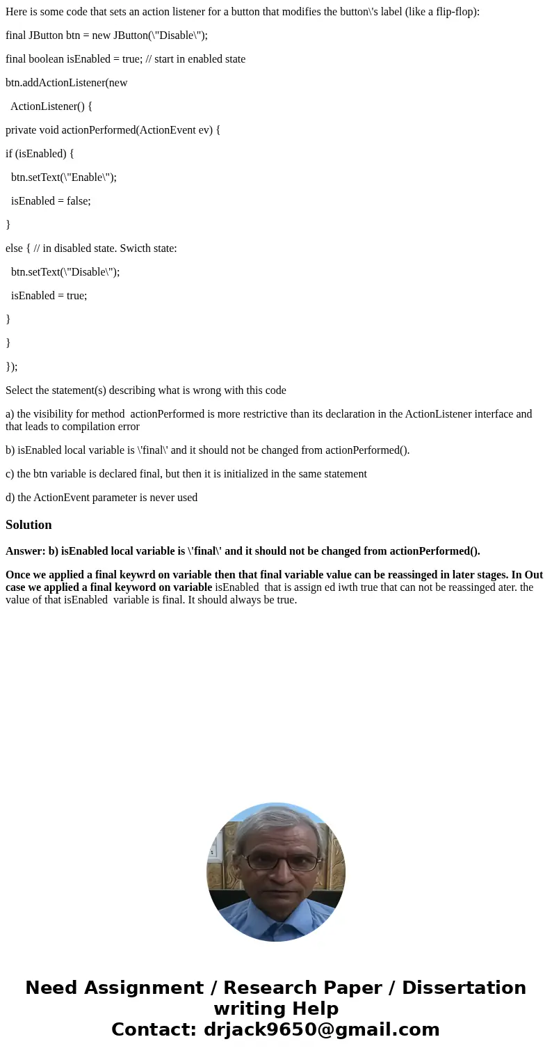 Here is some code that sets an action listener for a button that modifies the button\'s label (like a flip-flop): final JButton btn = new JButton(\ Here is some code that sets an action listener for a button that modifies the button\'s label (like a flip-flop): final JButton btn = new JButton(\