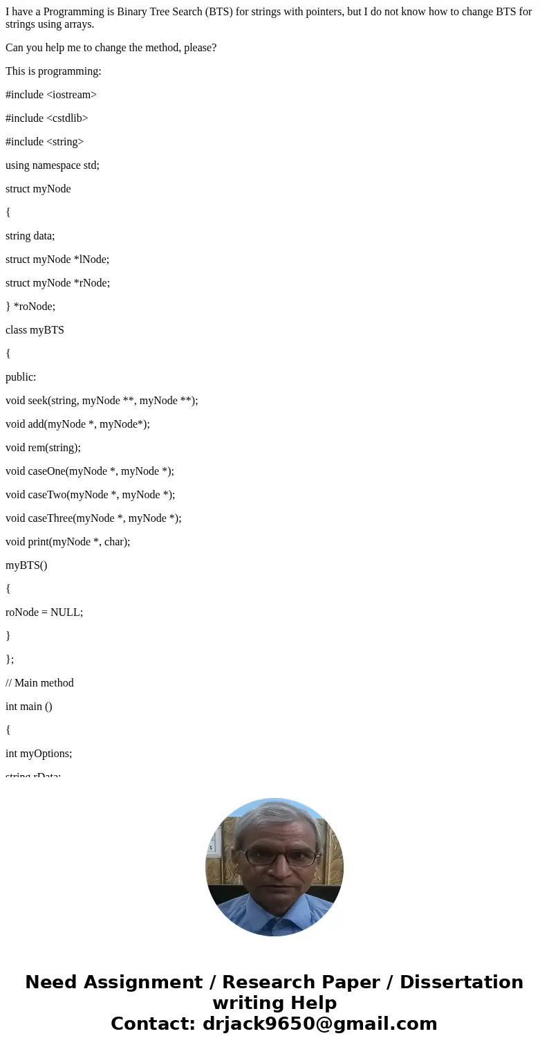 I have a Programming is Binary Tree Search (BTS) for strings with pointers, but I do not know how to change BTS for strings using arrays. Can you help me to cha I have a Programming is Binary Tree Search (BTS) for strings with pointers, but I do not know how to change BTS for strings using arrays. Can you help me to cha