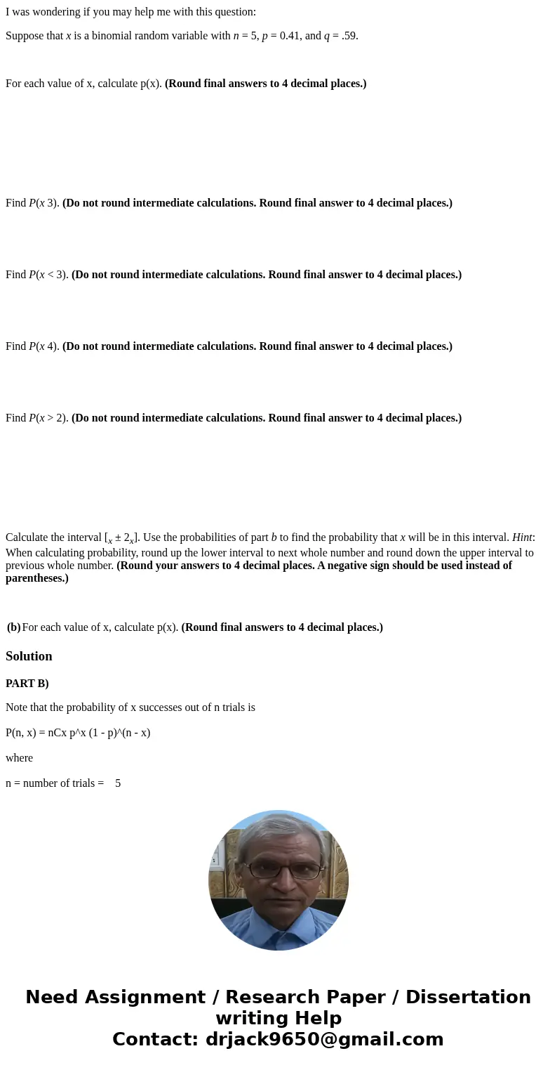 I was wondering if you may help me with this question: Suppose that x is a binomial random variable with n = 5, p = 0.41, and q = .59. For each value of x, calc