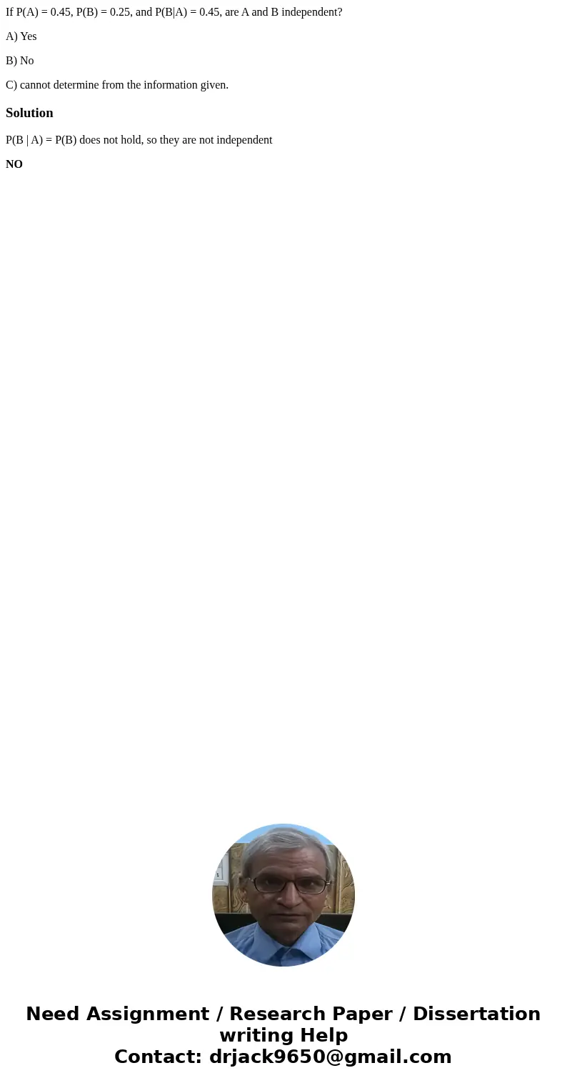 If P(A) = 0.45, P(B) = 0.25, and P(B|A) = 0.45, are A and B independent? A) Yes B) No C) cannot determine from the information given.SolutionP(B | A) = P(B) doe