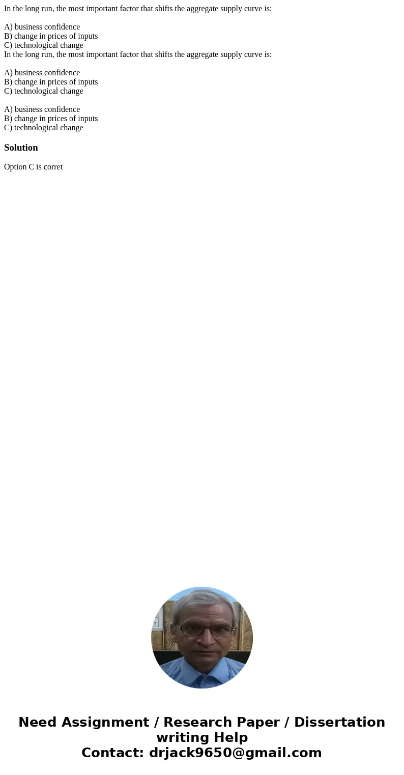In the long run, the most important factor that shifts the aggregate supply curve is: A) business confidence B) change in prices of inputs C) technological chan In the long run, the most important factor that shifts the aggregate supply curve is: A) business confidence B) change in prices of inputs C) technological chan