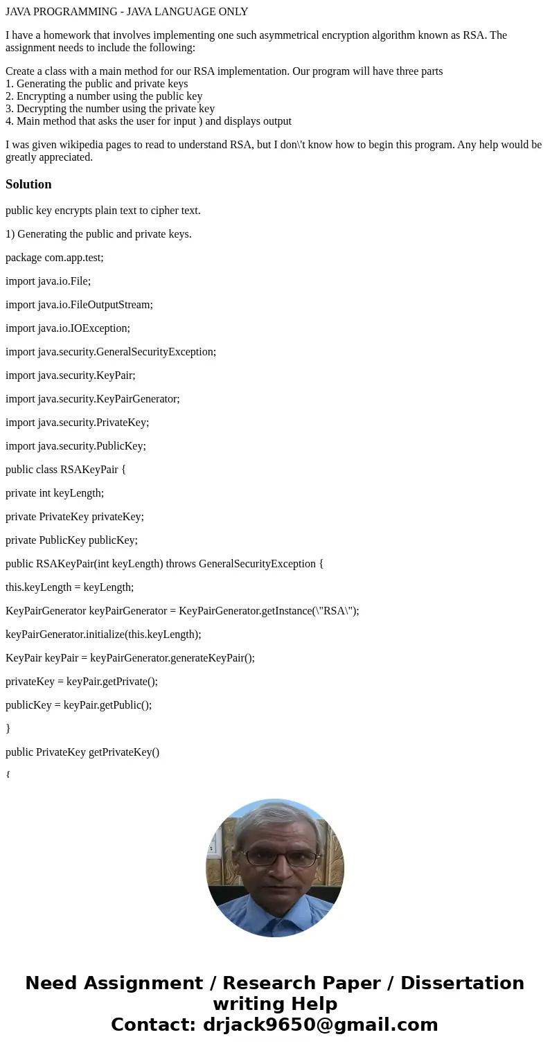 JAVA PROGRAMMING - JAVA LANGUAGE ONLY I have a homework that involves implementing one such asymmetrical encryption algorithm known as RSA. The assignment needs JAVA PROGRAMMING - JAVA LANGUAGE ONLY I have a homework that involves implementing one such asymmetrical encryption algorithm known as RSA. The assignment needs