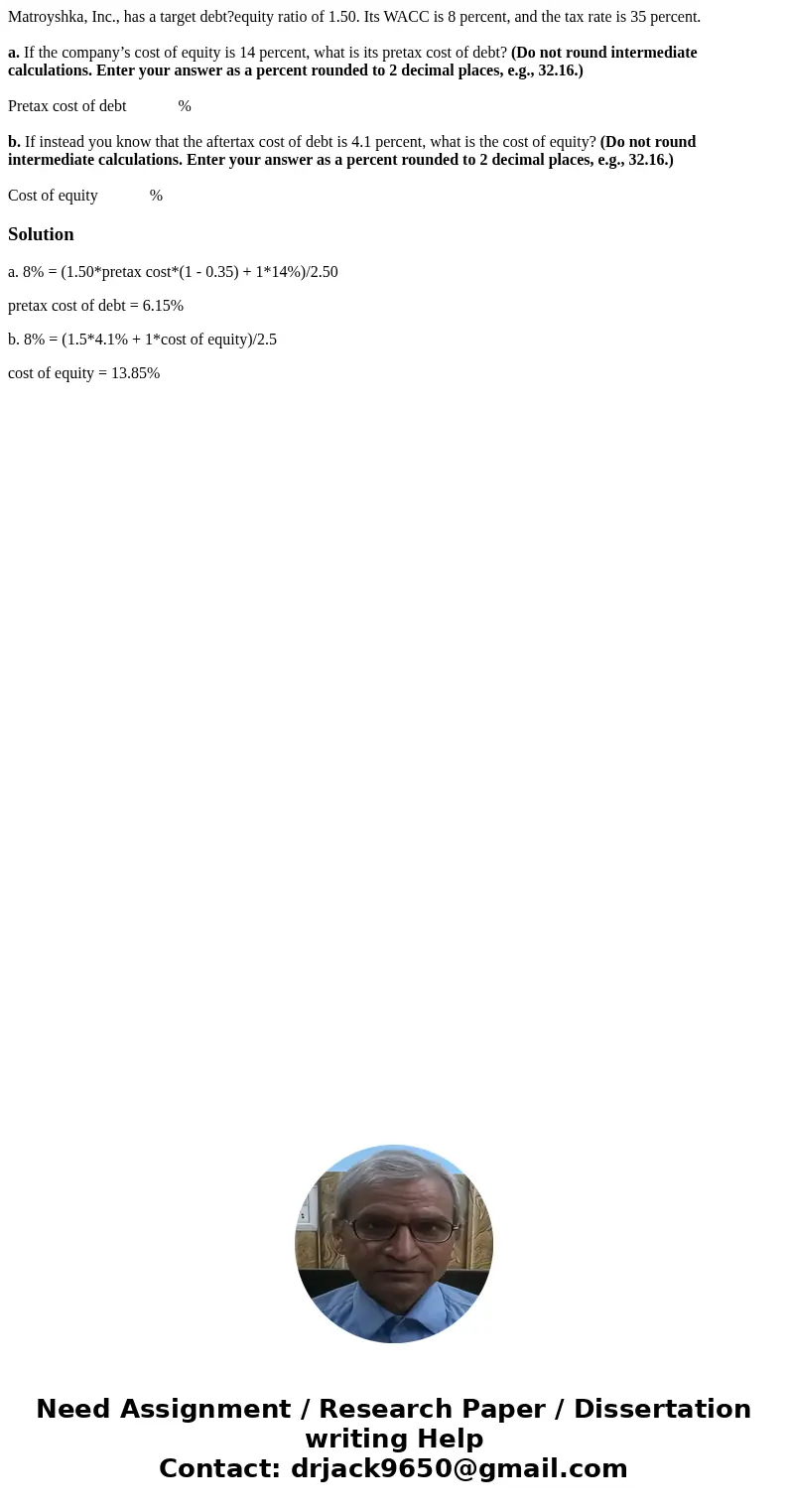 Matroyshka, Inc., has a target debt?equity ratio of 1.50. Its WACC is 8 percent, and the tax rate is 35 percent. a. If the company’s cost of equity is 14 percen Matroyshka, Inc., has a target debt?equity ratio of 1.50. Its WACC is 8 percent, and the tax rate is 35 percent. a. If the company’s cost of equity is 14 percen