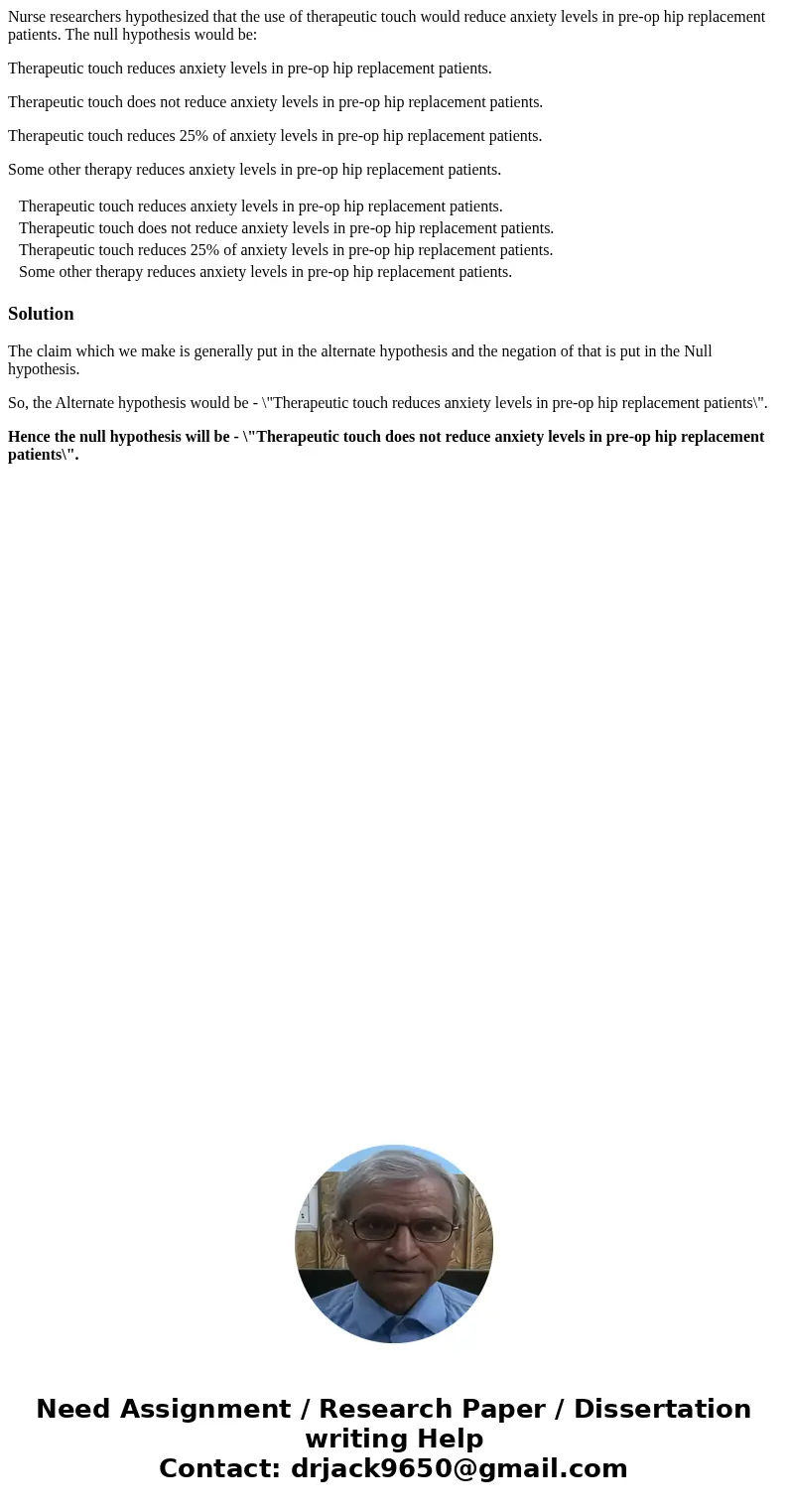 Nurse researchers hypothesized that the use of therapeutic touch would reduce anxiety levels in pre-op hip replacement patients. The null hypothesis would be: T