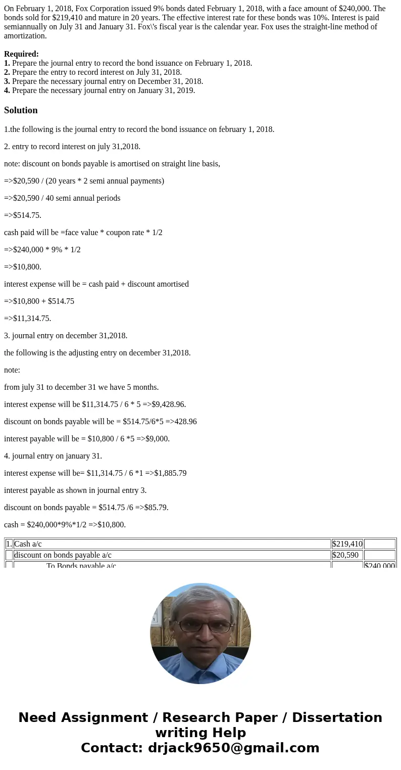 On February 1, 2018, Fox Corporation issued 9% bonds dated February 1, 2018, with a face amount of $240,000. The bonds sold for $219,410 and mature in 20 years. On February 1, 2018, Fox Corporation issued 9% bonds dated February 1, 2018, with a face amount of $240,000. The bonds sold for $219,410 and mature in 20 years.