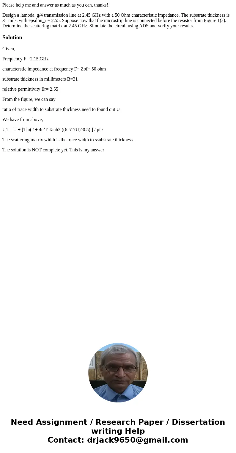 Please help me and answer as much as you can, thanks!! Design a lambda_g/4 transmission line at 2.45 GHz with a 50 Ohm characteristic impedance. The substrate t