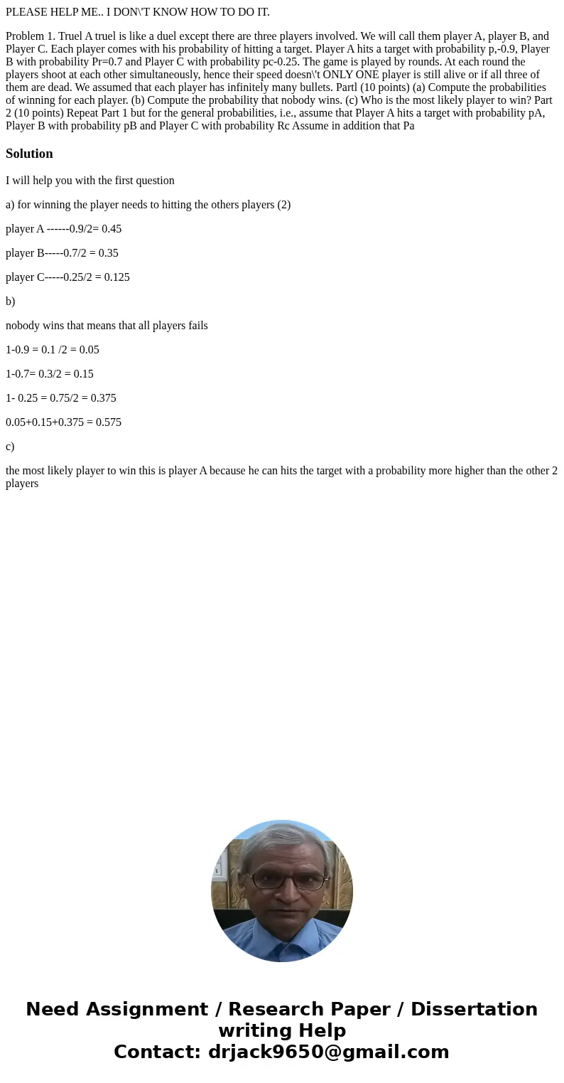 PLEASE HELP ME.. I DON\'T KNOW HOW TO DO IT. Problem 1. Truel A truel is like a duel except there are three players involved. We will call them player A, player PLEASE HELP ME.. I DON\'T KNOW HOW TO DO IT. Problem 1. Truel A truel is like a duel except there are three players involved. We will call them player A, player