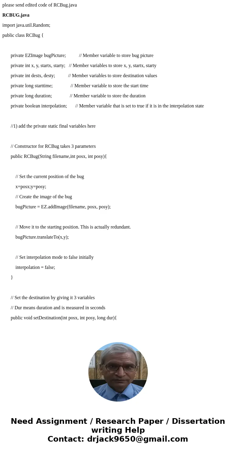 please send edited code of RCBug.java RCBUG.java import java.util.Random; public class RCBug { private EZImage bugPicture; // Member variable to store bug pictu please send edited code of RCBug.java RCBUG.java import java.util.Random; public class RCBug { private EZImage bugPicture; // Member variable to store bug pictu