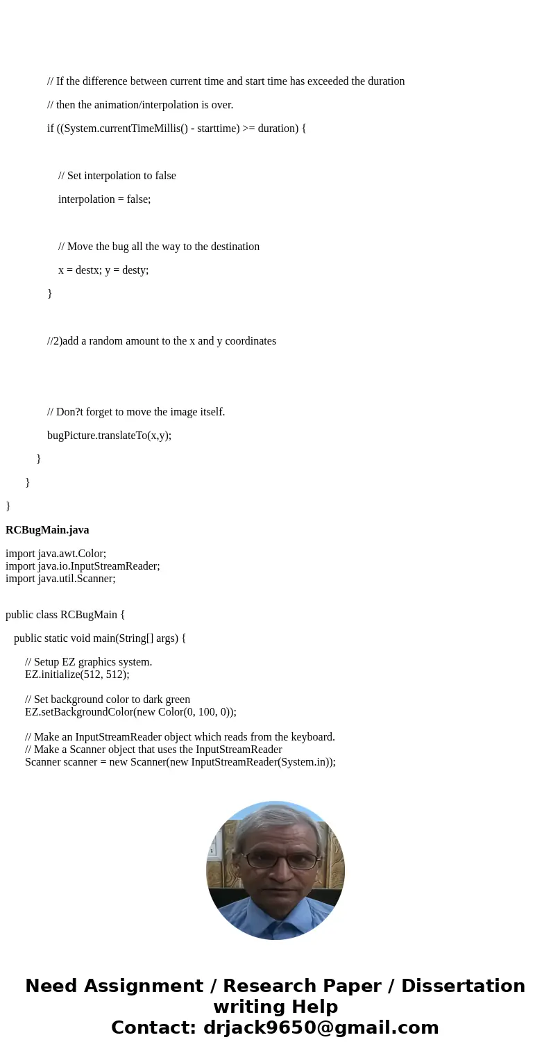 please send edited code of RCBug.java RCBUG.java import java.util.Random; public class RCBug { private EZImage bugPicture; // Member variable to store bug pictu please send edited code of RCBug.java RCBUG.java import java.util.Random; public class RCBug { private EZImage bugPicture; // Member variable to store bug pictu