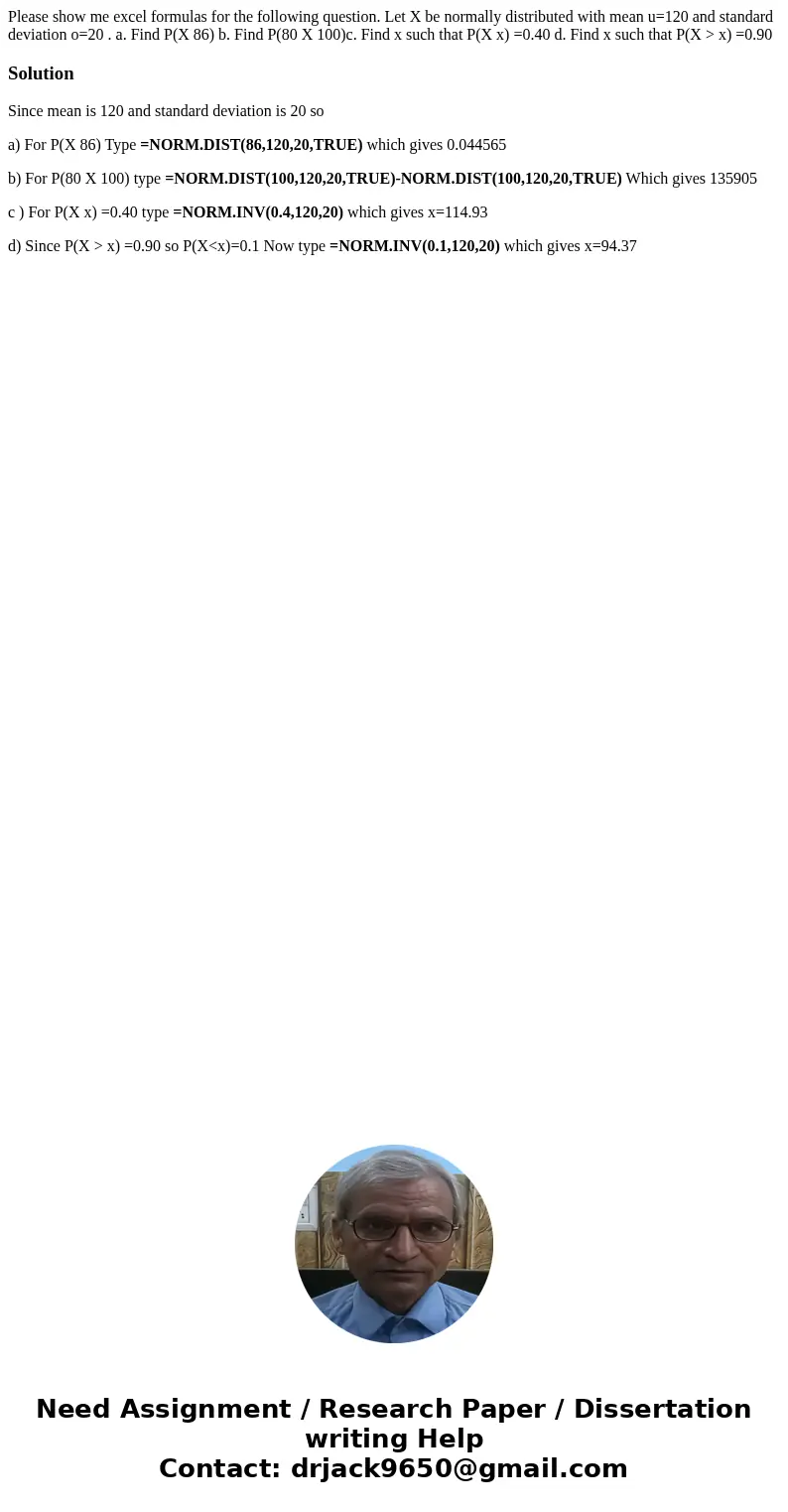 Please show me excel formulas for the following question. Let X be normally distributed with mean u=120 and standard deviation o=20 . a. Find P(X 86) b. Find P(