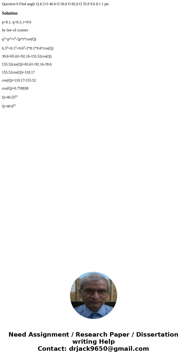 Question 6 Find angle Q 6.3 O 40.6 O 56.8 O 82.6 O 35.8 9.6 8.1 1 pts Solutionp=8.1, q=6.3, r=9.6 by law of cosines q2=p2+r2-2p*r*cos(Q) 6.32=8.12+9.62-2*8.1*9  Question 6 Find angle Q 6.3 O 40.6 O 56.8 O 82.6 O 35.8 9.6 8.1 1 pts Solutionp=8.1, q=6.3, r=9.6 by law of cosines q2=p2+r2-2p*r*cos(Q) 6.32=8.12+9.62-2*8.1*9