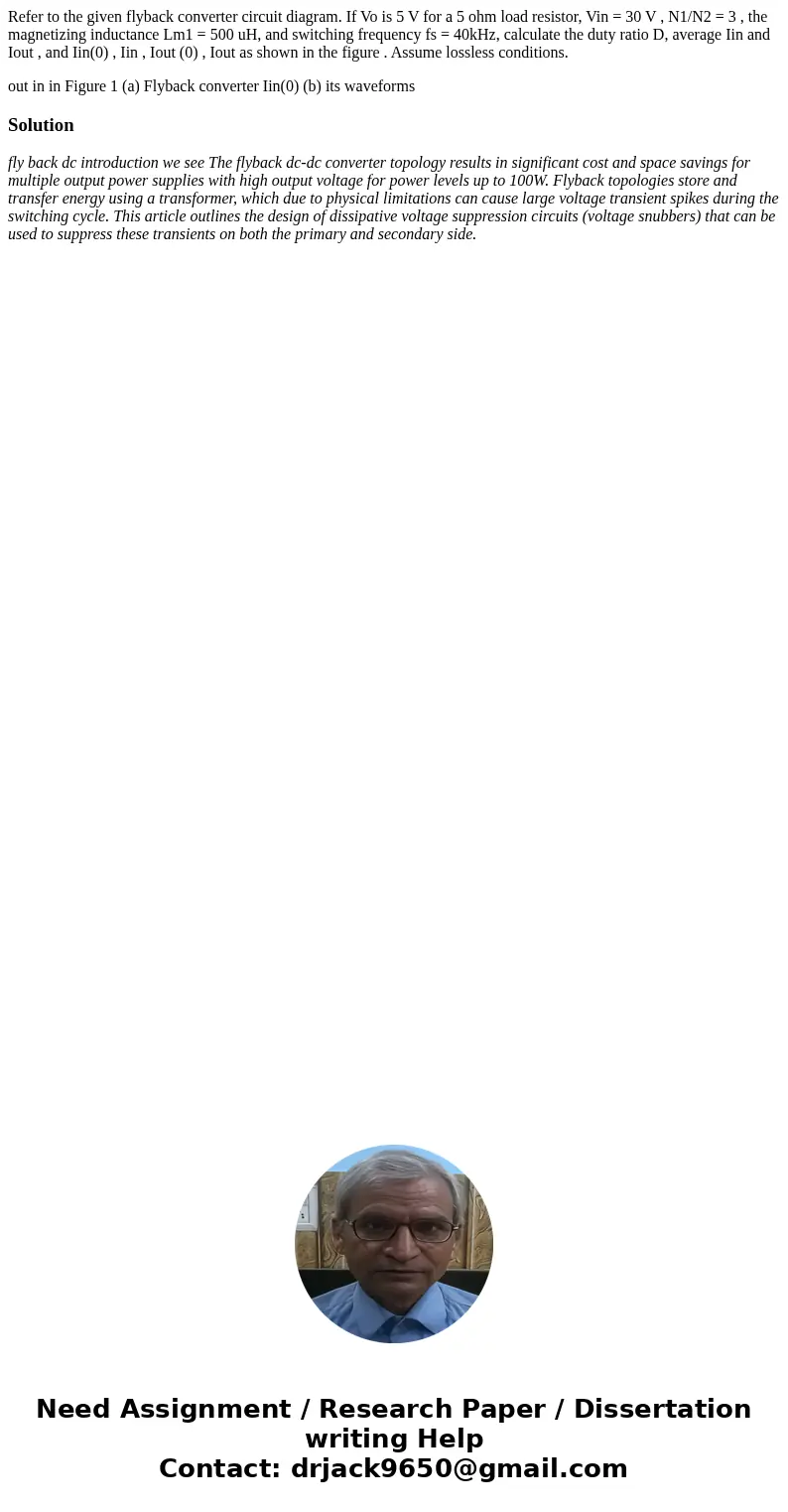 Refer to the given flyback converter circuit diagram. If Vo is 5 V for a 5 ohm load resistor, Vin = 30 V , N1/N2 = 3 , the magnetizing inductance Lm1 = 500 uH, 