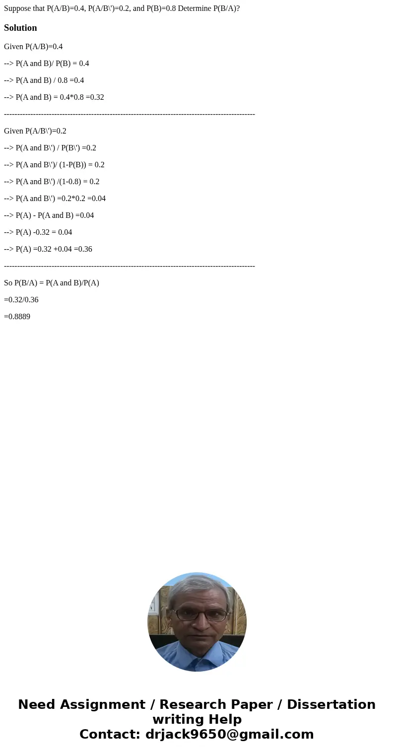 Suppose that P(A/B)=0.4, P(A/B\')=0.2, and P(B)=0.8 Determine P(B/A)?SolutionGiven P(A/B)=0.4 --> P(A and B)/ P(B) = 0.4 --> P(A and B) / 0.8 =0.4 -->  Suppose that P(A/B)=0.4, P(A/B\')=0.2, and P(B)=0.8 Determine P(B/A)?SolutionGiven P(A/B)=0.4 --> P(A and B)/ P(B) = 0.4 --> P(A and B) / 0.8 =0.4 -->