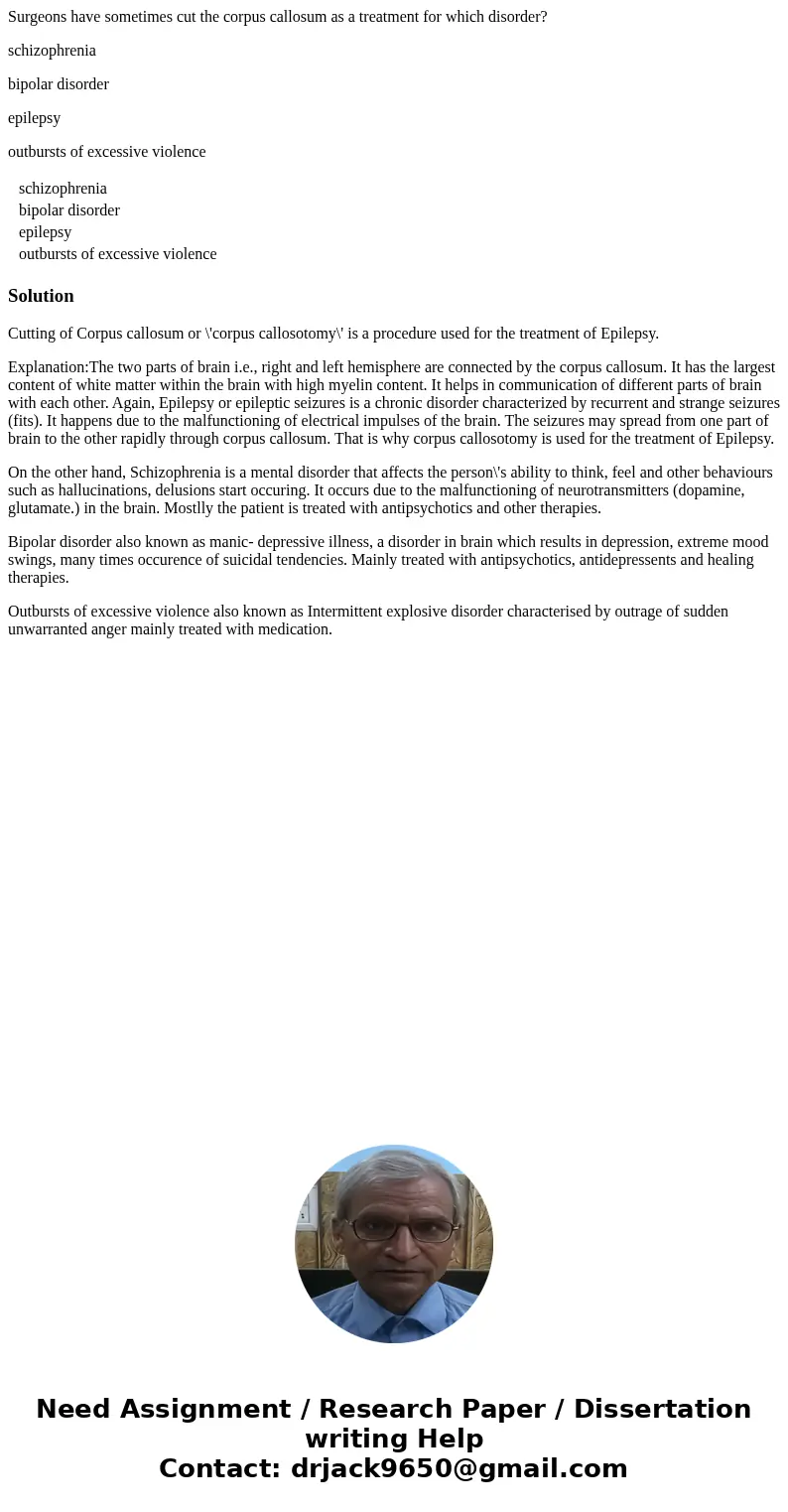 Surgeons have sometimes cut the corpus callosum as a treatment for which disorder? schizophrenia bipolar disorder epilepsy outbursts of excessive violence schiz Surgeons have sometimes cut the corpus callosum as a treatment for which disorder? schizophrenia bipolar disorder epilepsy outbursts of excessive violence schiz