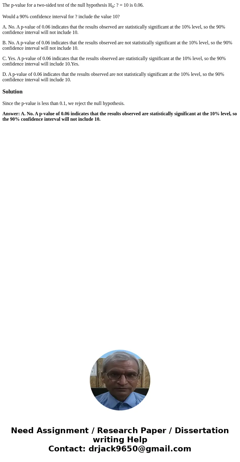 The p-value for a two-sided test of the null hypothesis H0: ? = 10 is 0.06. Would a 90% confidence interval for ? include the value 10? A. No. A p-value of 0.06 The p-value for a two-sided test of the null hypothesis H0: ? = 10 is 0.06. Would a 90% confidence interval for ? include the value 10? A. No. A p-value of 0.06