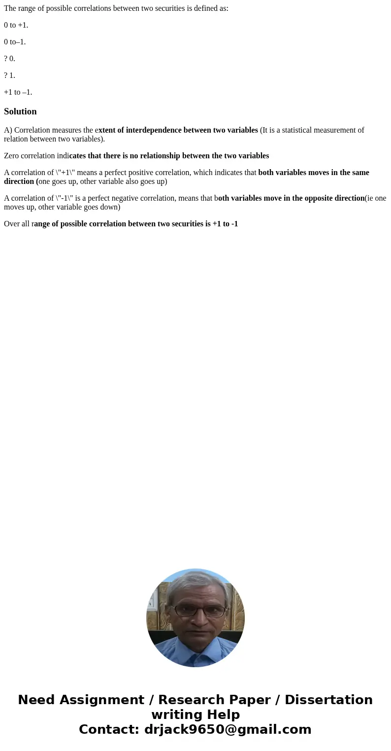 The range of possible correlations between two securities is defined as: 0 to +1. 0 to–1. ? 0. ? 1. +1 to –1.SolutionA) Correlation measures the extent of inter The range of possible correlations between two securities is defined as: 0 to +1. 0 to–1. ? 0. ? 1. +1 to –1.SolutionA) Correlation measures the extent of inter