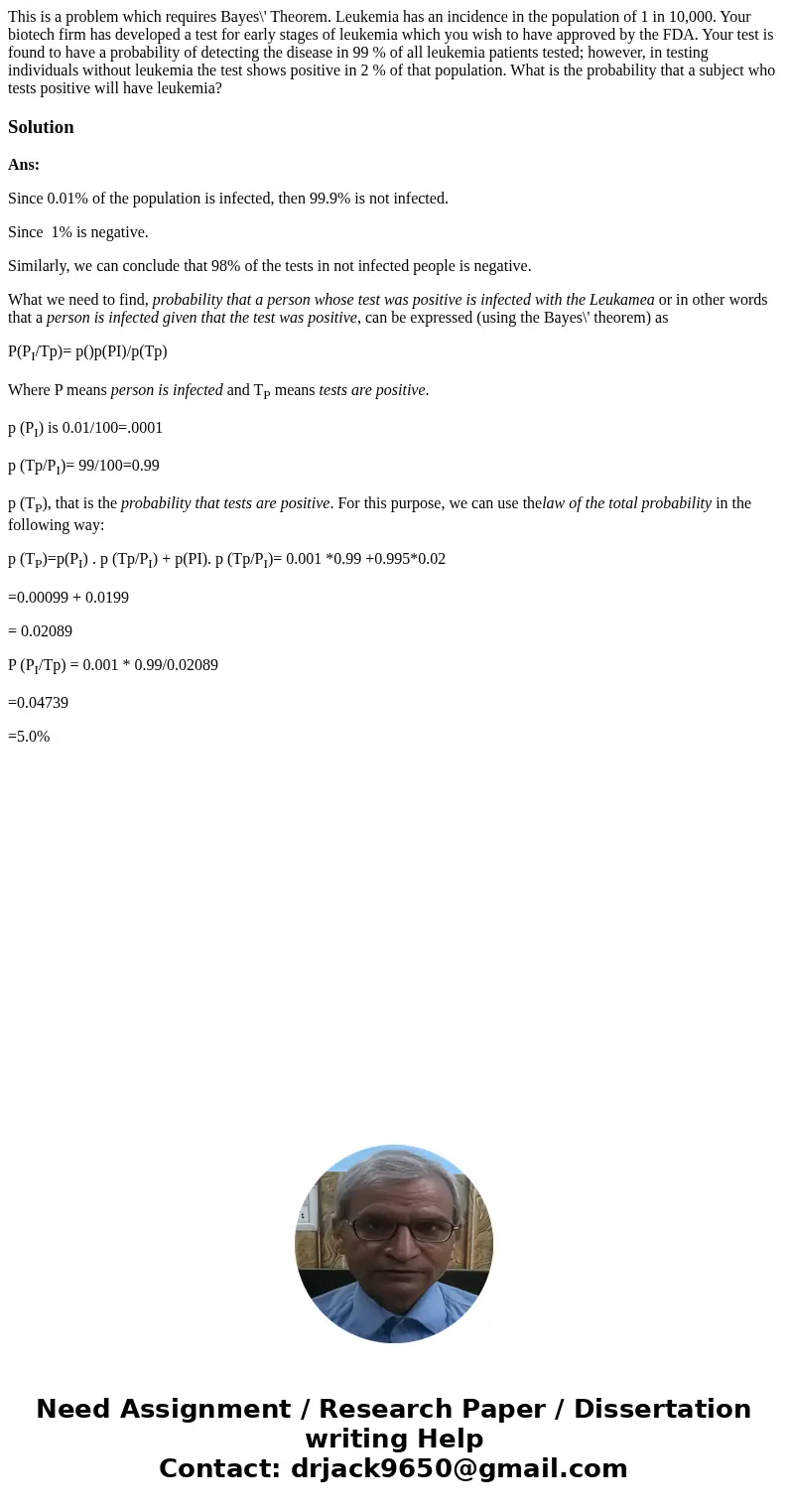  This is a problem which requires Bayes\' Theorem. Leukemia has an incidence in the population of 1 in 10,000. Your biotech firm has developed a test for early 
