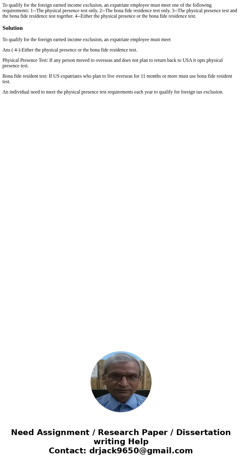 To qualify for the foreign earned income exclusion, an expatriate employee must meet one of the following requirements: 1--The physical presence test only. 2--T
