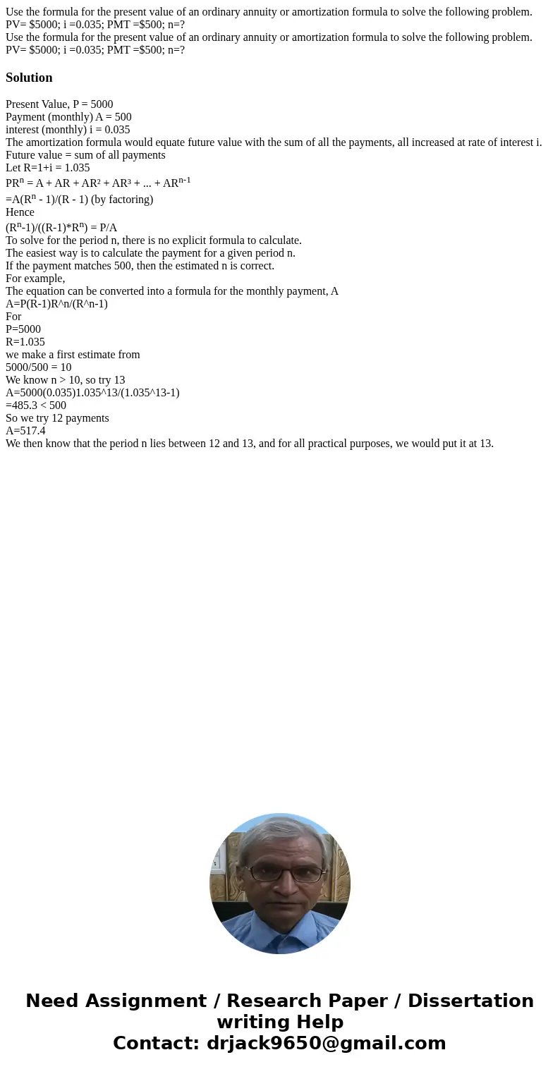 Use the formula for the present value of an ordinary annuity or amortization formula to solve the following problem. PV= $5000; i =0.035; PMT =$500; n=? Use the Use the formula for the present value of an ordinary annuity or amortization formula to solve the following problem. PV= $5000; i =0.035; PMT =$500; n=? Use the