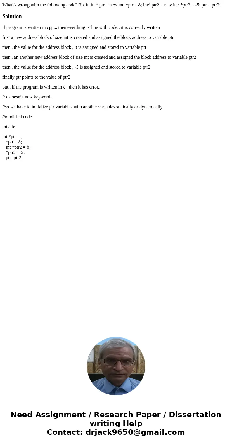 What\'s wrong with the following code? Fix it. int* ptr = new int; *ptr = 8; int* ptr2 = new int; *ptr2 = -5; ptr = ptr2;Solutionif program is written in cpp..  What\'s wrong with the following code? Fix it. int* ptr = new int; *ptr = 8; int* ptr2 = new int; *ptr2 = -5; ptr = ptr2;Solutionif program is written in cpp..
