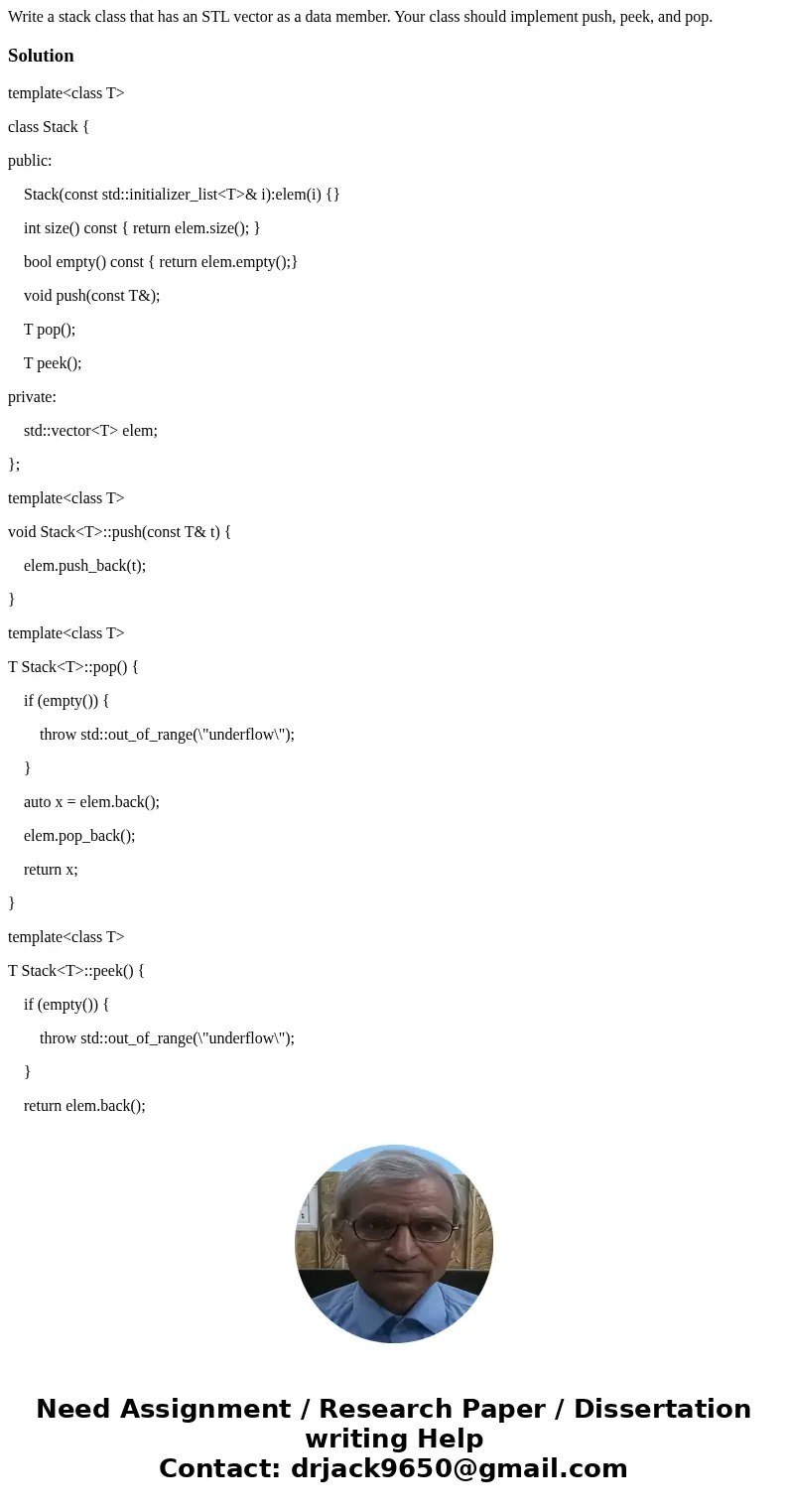 Write a stack class that has an STL vector as a data member. Your class should implement push, peek, and pop.Solutiontemplate<class T> class Stack { publi Write a stack class that has an STL vector as a data member. Your class should implement push, peek, and pop.Solutiontemplate<class T> class Stack { publi