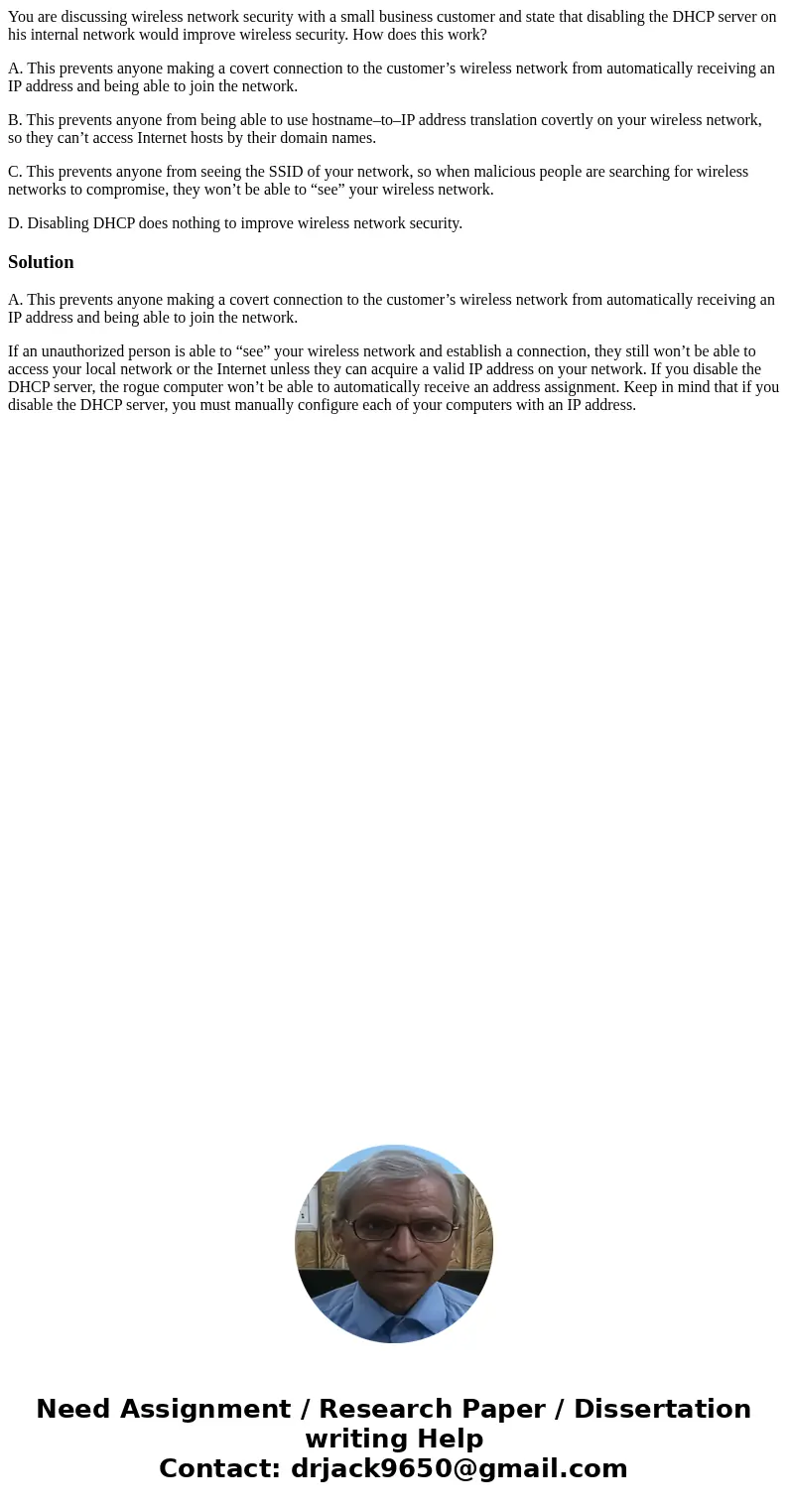 You are discussing wireless network security with a small business customer and state that disabling the DHCP server on his internal network would improve wirel
