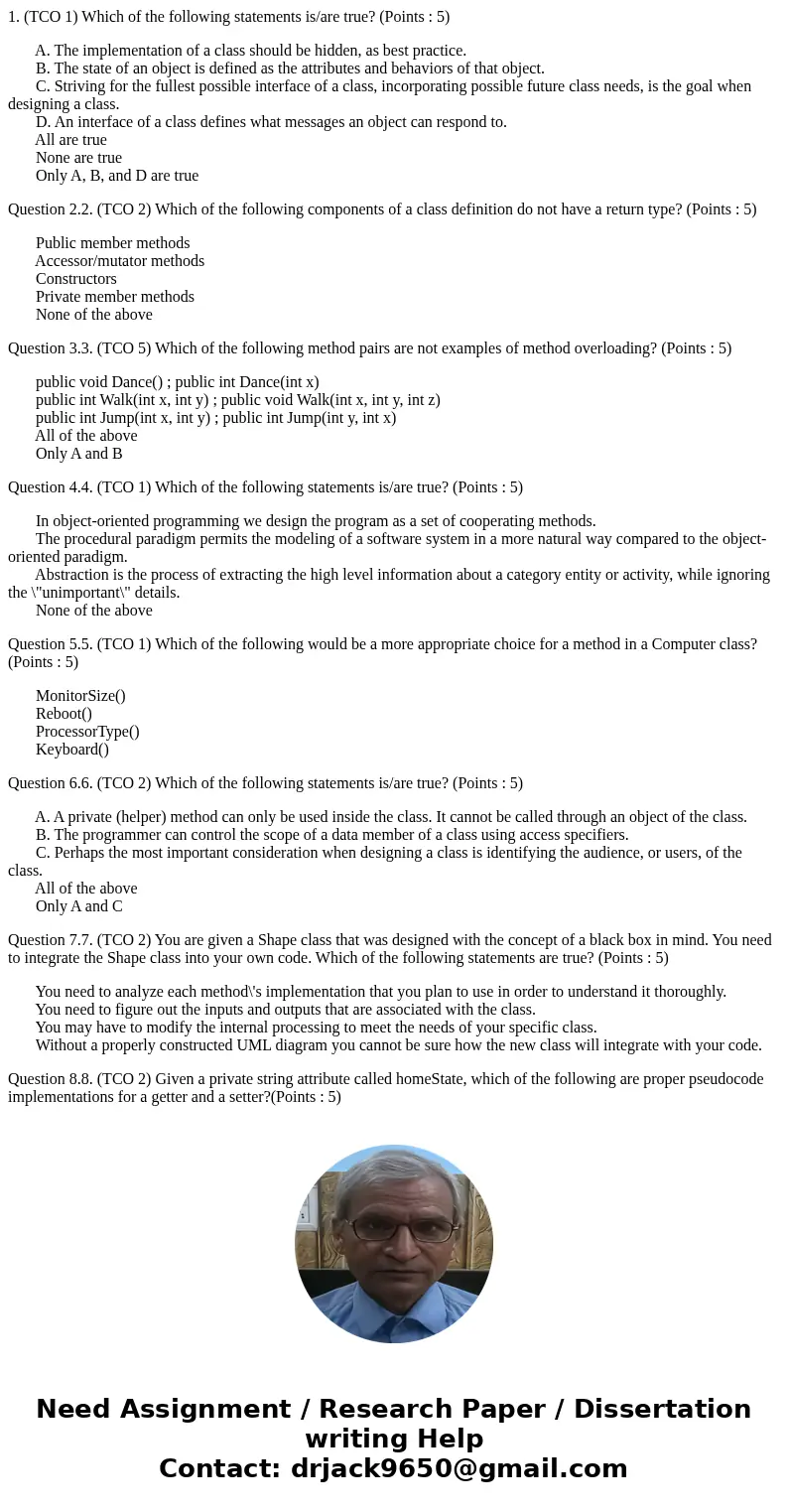 1. (TCO 1) Which of the following statements is/are true? (Points : 5) A. The implementation of a class should be hidden, as best practice. B. The state of an o 1. (TCO 1) Which of the following statements is/are true? (Points : 5) A. The implementation of a class should be hidden, as best practice. B. The state of an o