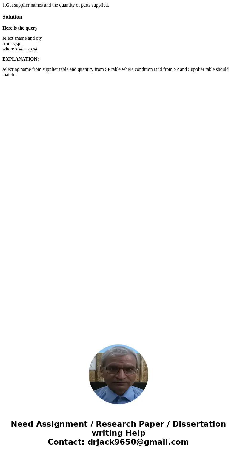1.Get supplier names and the quantity of parts supplied.SolutionHere is the query select sname and qty from s,sp where s.s# = sp.s# EXPLANATION: selecting name  1.Get supplier names and the quantity of parts supplied.SolutionHere is the query select sname and qty from s,sp where s.s# = sp.s# EXPLANATION: selecting name