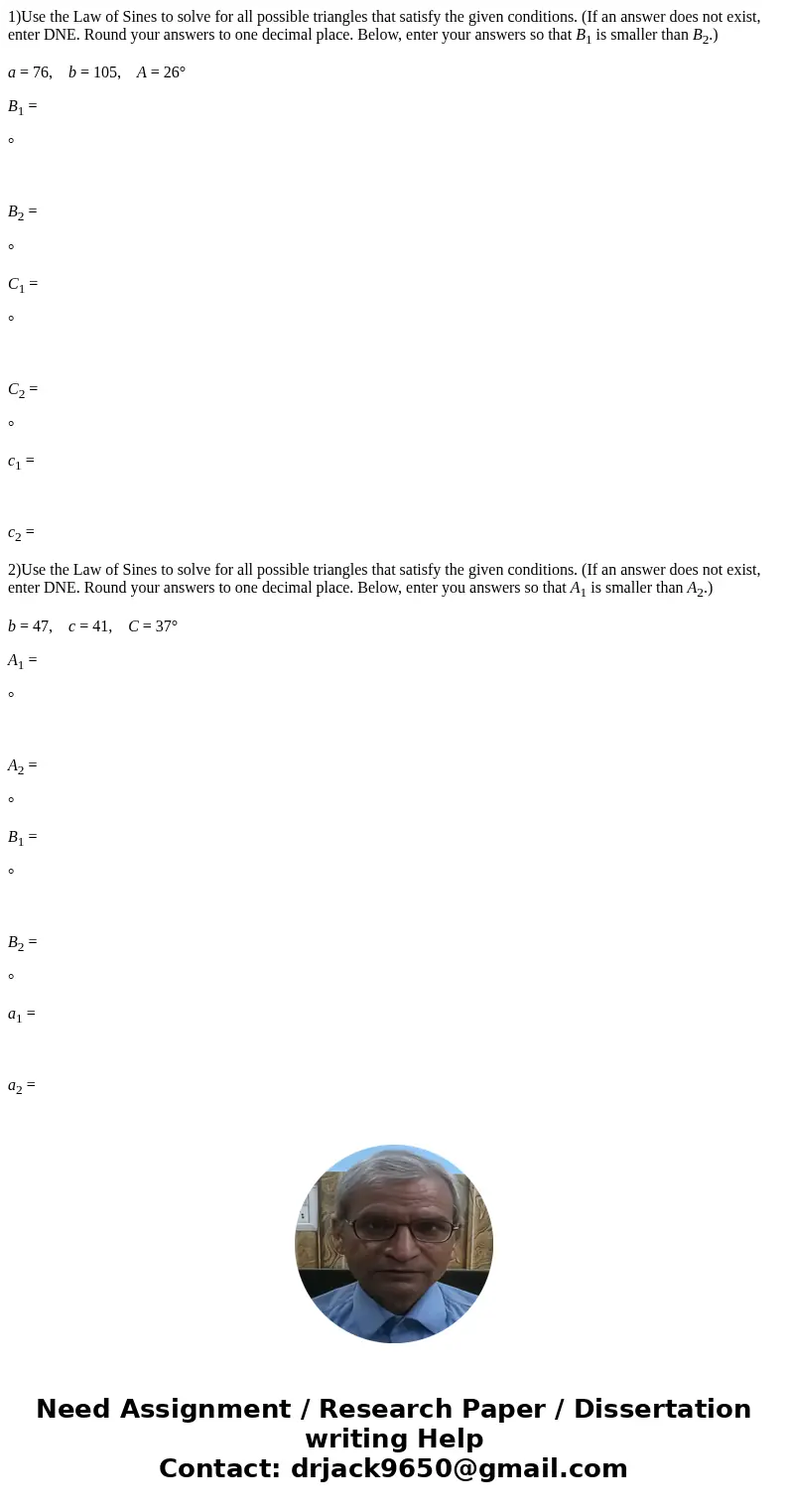 1)Use the Law of Sines to solve for all possible triangles that satisfy the given conditions. (If an answer does not exist, enter DNE. Round your answers to one 1)Use the Law of Sines to solve for all possible triangles that satisfy the given conditions. (If an answer does not exist, enter DNE. Round your answers to one
