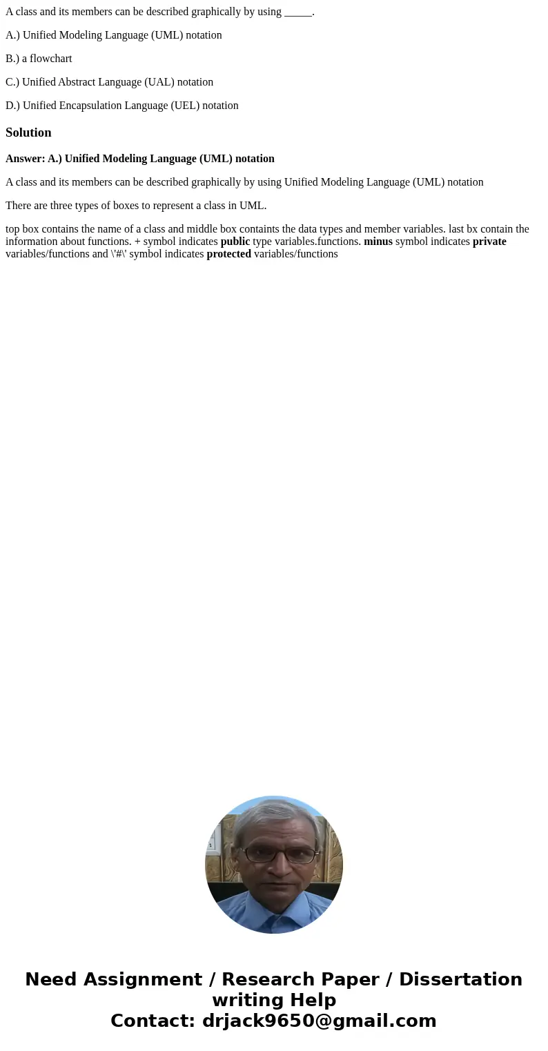 A class and its members can be described graphically by using _____. A.) Unified Modeling Language (UML) notation B.) a flowchart C.) Unified Abstract Language  A class and its members can be described graphically by using _____. A.) Unified Modeling Language (UML) notation B.) a flowchart C.) Unified Abstract Language