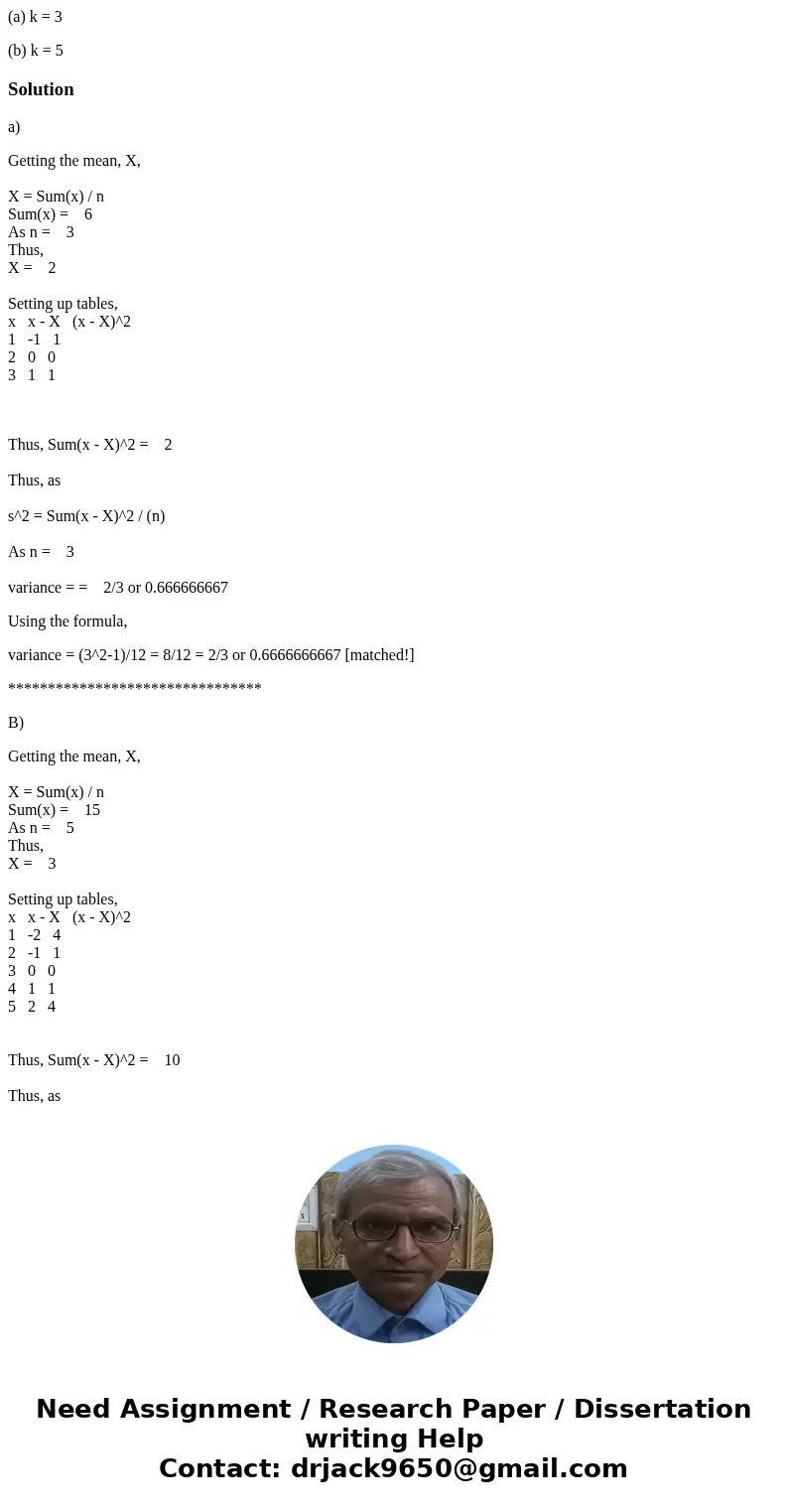(a) k = 3 (b) k = 5Solutiona) Getting the mean, X, X = Sum(x) / n Sum(x) = 6 As n = 3 Thus, X = 2 Setting up tables, x x - X (x - X)^2 1 -1 1 2 0 0 3 1 1 Thus,  (a) k = 3 (b) k = 5Solutiona) Getting the mean, X, X = Sum(x) / n Sum(x) = 6 As n = 3 Thus, X = 2 Setting up tables, x x - X (x - X)^2 1 -1 1 2 0 0 3 1 1 Thus,