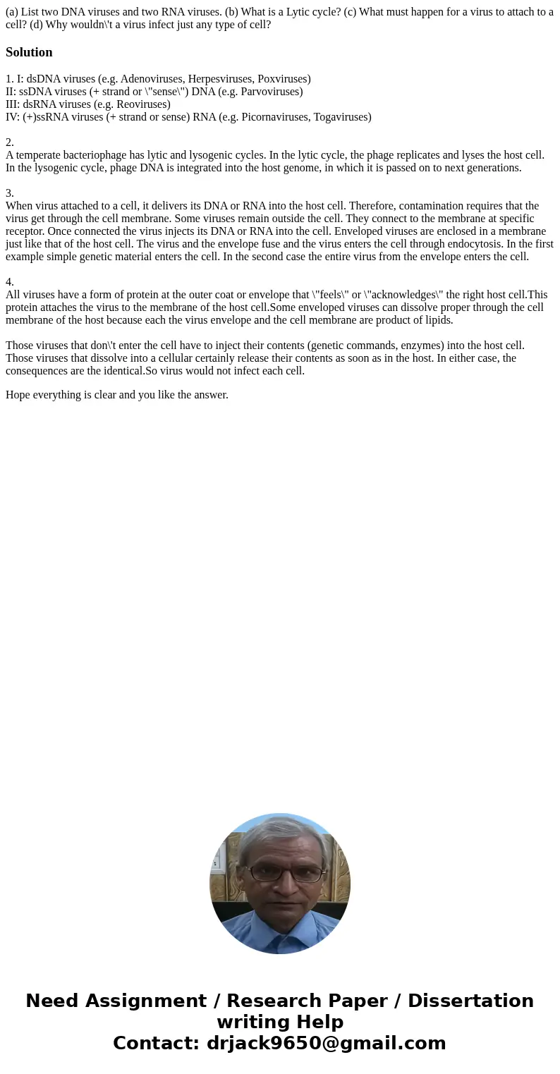 (a) List two DNA viruses and two RNA viruses. (b) What is a Lytic cycle? (c) What must happen for a virus to attach to a cell? (d) Why wouldn\'t a virus infect  (a) List two DNA viruses and two RNA viruses. (b) What is a Lytic cycle? (c) What must happen for a virus to attach to a cell? (d) Why wouldn\'t a virus infect